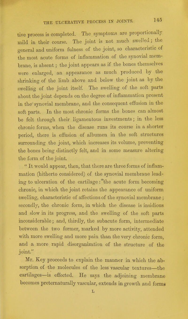 tive process is completed. The symptoms are proportional!} mild in their course. The joint is not much swelled; the general and uniform fulness of the joint, so characteristic of the most acute forms of inflammation of the synovial mem- brane, is absent; the joint appears as if the bones themselves were enlarged, an appearance as much produced by the shrinking of the limb above and below the joint as by the swelling of the joint itself. The swelling of the soft parts about the joint depends on the degree of inflammation present in the synovial membrane, and the consequent effusion in the soft parts. In the most chronic forms the bones can almost be felt through their ligamentous investments; in the less chronic forms, when the disease runs its course in a shorter period, there is effusion of albumen in the soft structures surrounding the joint, which increases its volume, preventing the bones being distinctly felt, and in some measure altering the form of the joint. “ It would appear, tlmn, that there are three forms of inflam- mation (hitherto considered) of the synovial membrane lead- ing to ulceration of the cartilage :*^the acute form becoming chronic, in which the joint retains the appearance of uniform swelling, characteristic of affections of the synovial membrane; secondly, the chronic form, in which the disease is insidious and slow in its progress, and the swelling of the soft parts inconsiderable; and, thirdly, the subacute form, intermediate between the two former, marked by more activity, attended with more swelling and more pain than the very chronic form, and a more rapid disorganization of the structure of the joint.” Mr. Key proceeds to explain the manner in which the ab- sorption of the molecules of the less vascular textures—the cartilages—is effected. He says the adjoining membrane becomes pretematurally vascular, extends in growth and forms L