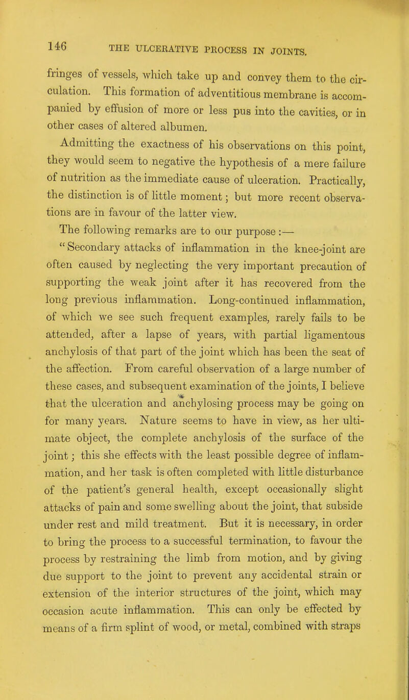 fringes of vessels, which take up and convey them to the cir- culation. This formation of adventitious membrane is accom- panied by effusion of more or less pus into the cavities, or in other cases of altered albumen. Admitting the exactness of his observations on this point, they would seem to negative the hypothesis of a mere failure of nutrition as the immediate cause of ulceration. Practically, the distinction is of little moment; but more recent observa- tions are in favour of the latter view. The following remarks are to our purpose :— “Secondary attacks of inflammation in the knee-joint are often caused by neglecting the very important precaution of supporting the weak joint after it has recovered from the long previous inflammation. Long-continued inflammation, of which we see such frequent examples, rarely fails to be attended, after a lapse of years, with partial ligamentous anchylosis of that part of the joint which has been the seat of the afiection. From careful observation of a large number of these cases, and subsequent examination of the joints, I believe that the ulceration and anchylosing process may be going on for many years. Nature seems to have in view, as her ulti- mate object, the complete anchylosis of the surface of the joint; this she effects with the least possible degree of inflam- mation, and her task is often completed with little disturbance of the patient's general health, except occasionally slight attacks of pain and some swelling about the joint, that subside under rest and mild treatment. But it is necessary, in order to bring the process to a successful termination, to favour the process by restraining the limb from motion, and by giving due support to the joint to prevent any accidental strain or extension of the interior structures of the joint, which may occasion acute inflammation. This can only be effected by means of a firm splint of wood, or metal, combined with straps