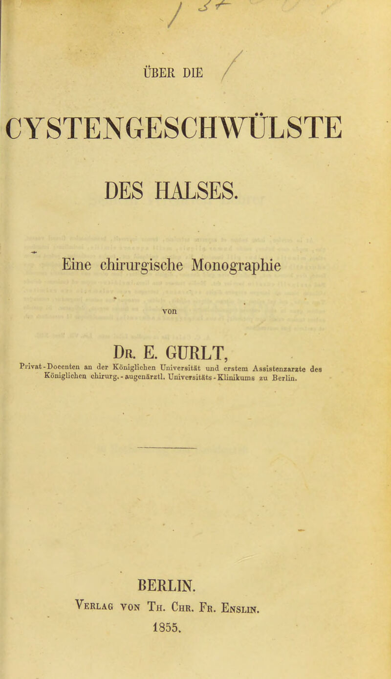 ÜBER DIE CYSTENGESCHWÜLSTE DES HALSES. Eine chirurgische Monographie von Dr. E. GÜRLT, Privat-Docenten an der Königlichen Universität und erstem Assistenzärzte des Königlichen Chirurg. - augenärztl. Universitfits-Klinikums zu Berlin. BERLIN. Verlag von Th. Chr. Fr. Enslin.