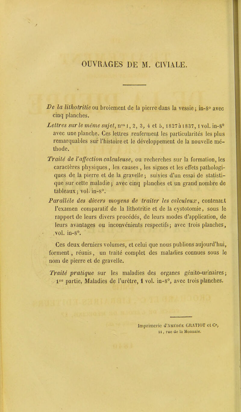 OUVRAGES DE M. CIVIALE. De la litholrilie ou broiement de la pierre dans la vessie ; in-8° avec cinq planches. Lettres sur le même sujet, n°^i,2, 3, 4 et 5, 1827ài837, ivol. in-8® avec une planche. Ces lettres renferment les particularités les plus remarquables sur l’histoire et le développement de la nouvelle mé- thode. Traité de l’affection calculeuse, ou recherches sur la formalion, les caractères physiques, les causes , les signes et les effets pathologi- ques de la pierre et de la gravelle; suivies d’un essai de statisti- que sur cette maladie ; avec cinq planches et un grand nombre de tableaux ; vol. in-8“. Parallèle des divers moyens de traiter les calculeux, contenant l’examen comparatif de la lithotritie et de la cystotomie, sous le rapport de leurs divers procédés, de leurs modes d’application, de leurs avantages ou inconvénients respectifsj avec trois planches, .vol. in-8®. Ces deux derniers volumes, et celui que nous publions aujourd’hui, forment, réunis, un traité complet des maladies connues sous le nom de pierre et de gravelle. Traité pratique sur les maladies des organes génito-urinaires; 1''° partie, Maladies de l’urêtre, 1 vol. in-8®, avec trois planches. imprimerie (TAmédée CUATIOT et C', U , ruo (lu la Muniiaic.