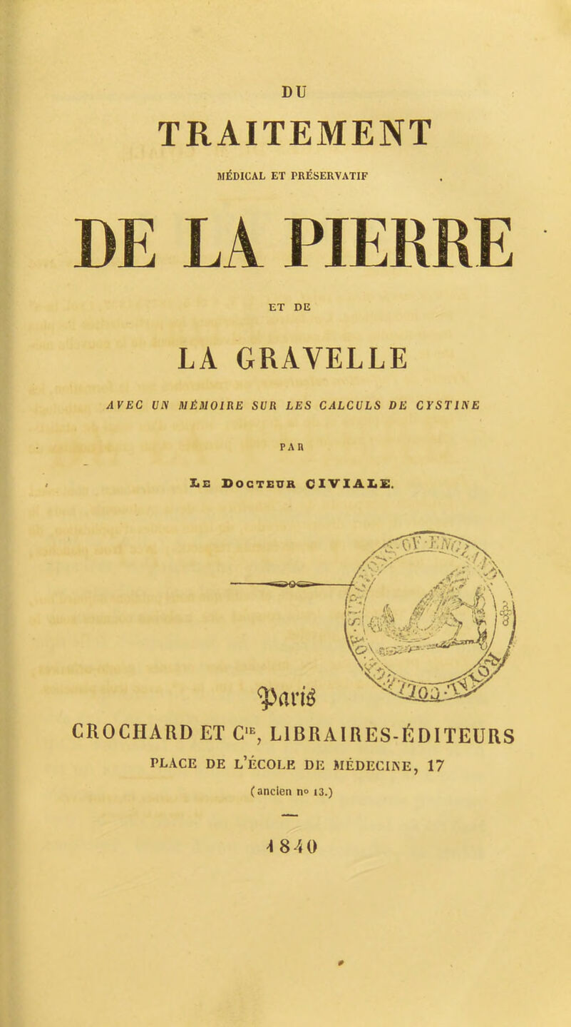 DU TRAITEMENT MÉDICAL ET PRÉSERVATIF DE LA PIERRE ET DE LA GRAVELLE AVEC UN MÉMOIRE SUR LES CALCULS DE CYSTINE XtE Docteur CIVIAIiE. CROCHARD ET C'^ LIBRAIRES-ÉDITEURS PLACE DE l’École de médecine, 17 (ancien n» i3.) #