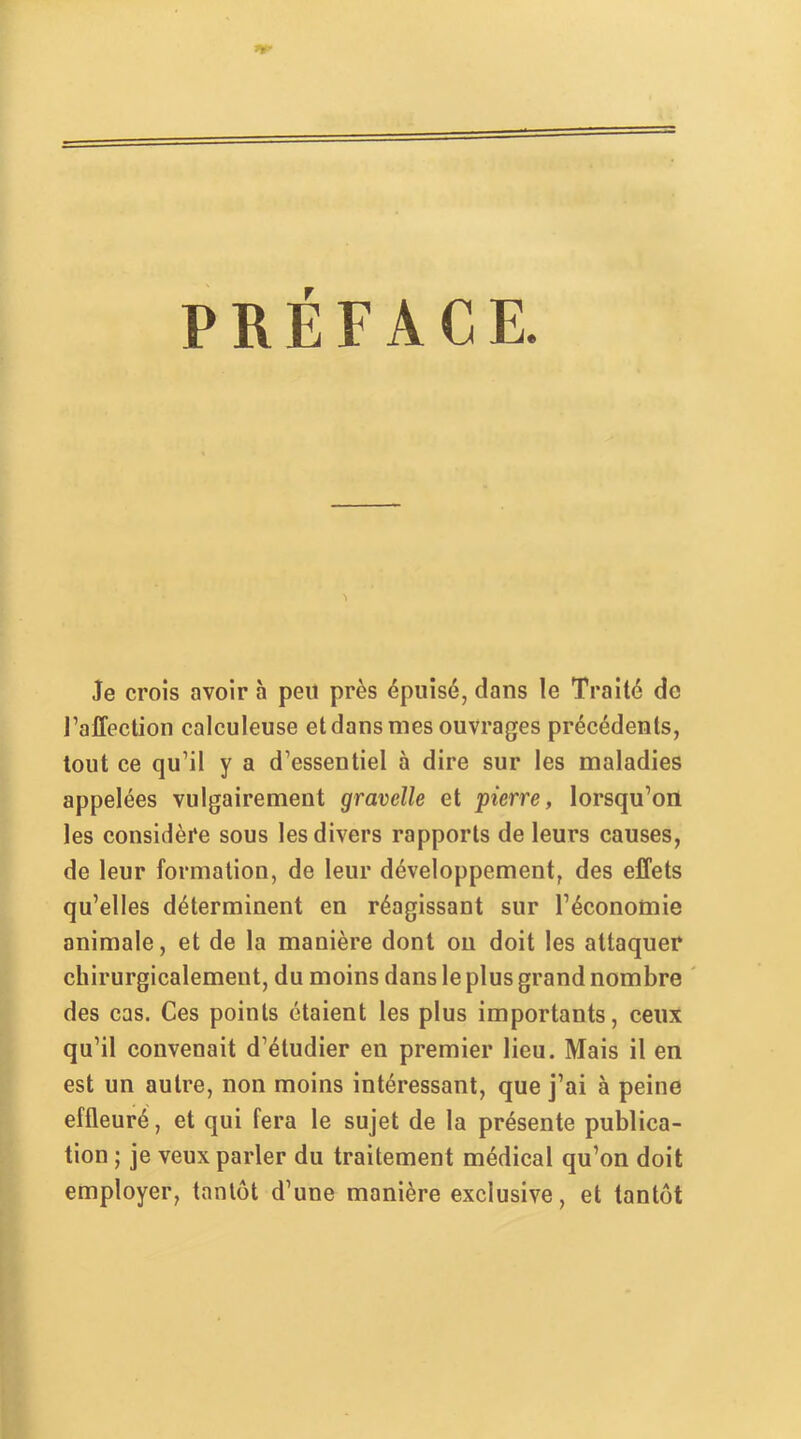 PRÉFACE. Je croîs avoir 5 peu près épuisé, dans le Traité de l’affection calculeuse et dans mes ouvrages précédents, tout ce qu’il y a d’essentiel à dire sur les maladies appelées vulgairement gravelle et pierre, lorsqu’on les considère sous les divers rapports de leurs causes, de leur formation, de leur développement, des effets qu’elles déterminent en réagissant sur l’économie animale, et de la manière dont ou doit les attaquer chirurgicalement, du moins dans le plus grand nombre des cas. Ces points étaient tes plus importants, ceux qu’il convenait d’étudier en premier lieu. Mais il en est un autre, non moins intéressant, que j’ai à peine effleuré , et qui fera le sujet de la présente publica- tion ; je veux parler du traitement médical qu’on doit employer, tantôt d’une manière exclusive, et tantôt