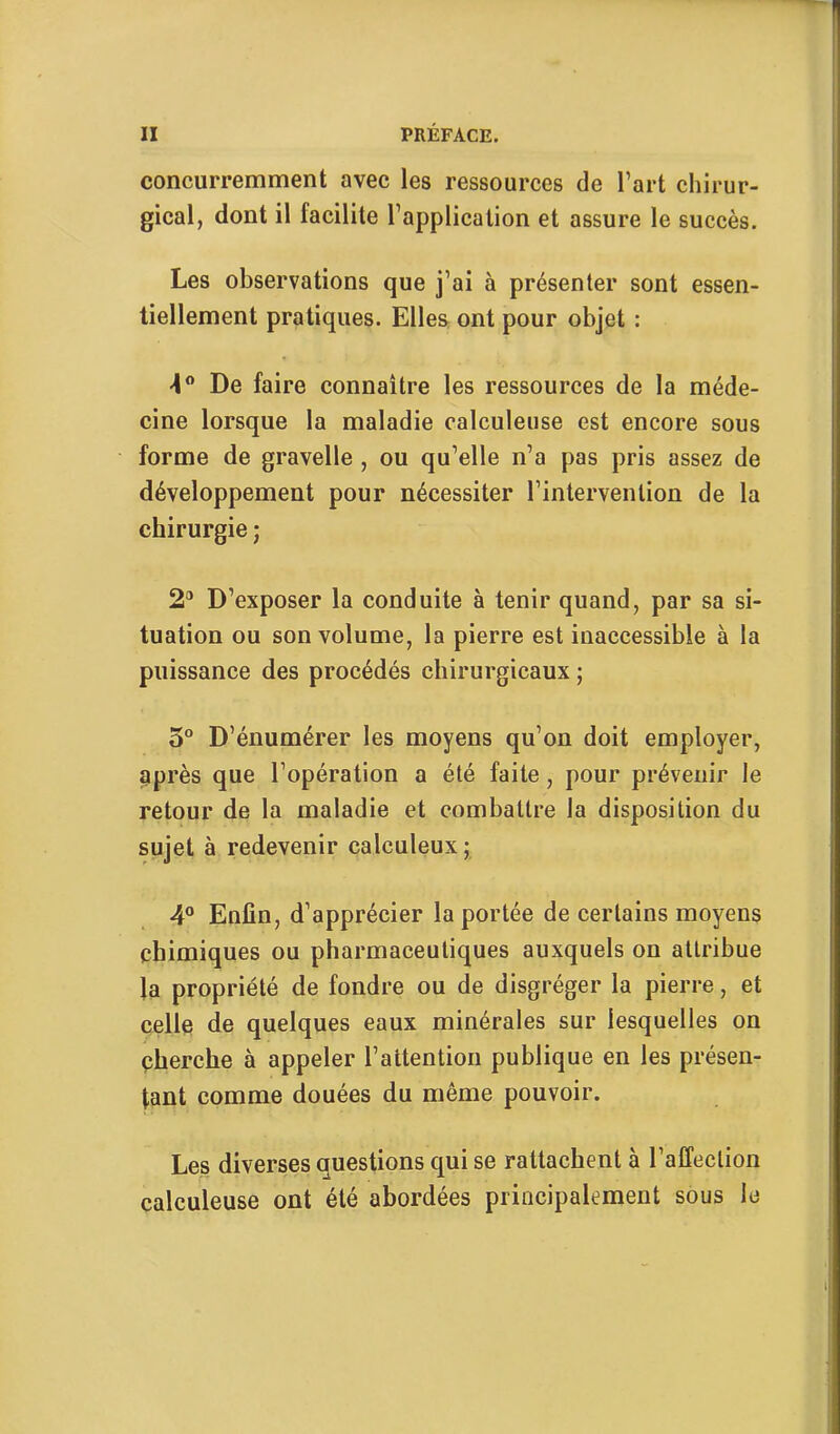 concurremment avec les ressources de l’art chirur- gical, dont il facilite l’application et assure le succès. Les observations que j’ai à présenter sont essen- tiellement pratiques. Elles ont pour objet : ■4 De faire connaître les ressources de la méde- cine lorsque la maladie calculeuse est encore sous forme de gravelle , ou qu’elle n’a pas pris assez de développement pour nécessiter l’intervention de la chirurgie ; 2*^ D’exposer la conduite à tenir quand, par sa si- tuation ou son volume, la pierre est inaccessible à la puissance des procédés chirurgicaux ; 5° D’énumérer les moyens qu’on doit employer, après que l’opération a été faite, pour prévenir le retour de la maladie et combattre la disposition du sujet à redevenir calculeux; 4® Enfin, d’apprécier la portée de certains moyens chimiques ou pharmaceutiques auxquels on attribue la propriété de fondre ou de disgréger la pierre, et celle de quelques eaux minérales sur lesquelles on cherche à appeler l’attention publique en les présen- tant comme douées du même pouvoir. Les diverses questions qui se rattachent à l’affection calculeuse ont été abordées principalement sous le