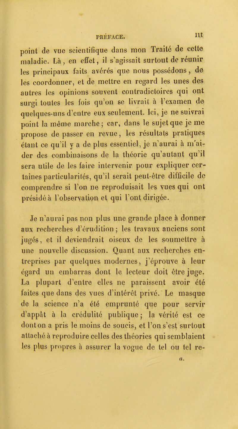 Ht point de vue scientifique dans mon Traité de cette maladie. Là, en effet, il s’agissait surtout de réunir les principaux faits avérés que nous possédons, de les coordonner, et de mettre en regard les unes des autres les opinions souvent contradictoires qui ont surgi toutes les fois qu’on se livrait à l’examen de quelques-uns d’entre eux seulement. Ici, je ne suivrai point la même marche; car, dans le sujet que je me propose de passer en revue, les résultats pratiques étant ce qu’il y a de plus essentiel, je n’aurai à m’ai- der des combinaisons de la théorie qu’autant qu’il sera utile de les faire intervenir pour expliquer cer- taines particularités, qu’il serait peut-être difficile de comprendre si l’on ne reproduisait les vues qui ont présidé à l’observation et qui l’ont dirigée. Je n’aurai pas non plus une grande place à donner aux recherches d’érudition; les travaux anciens sont jugés, et il deviendrait oiseux de les soumettre à une nouvelle discussion. Quant aux recherches en- treprises par quelques modernes, j’éprouve à leur égard un embarras dont le lecteur doit être juge. La plupart d’entre elles ne paraissent avoir été faites que dans des vues d’intérêt privé. Le masque de la science n’a été emprunté que pour servir d’appât à la crédulité publique ; la vérité est ce dont on a pris le moins de soucis, et l’on s’est surtout attaché à reproduire celles des théories qui semblaient les plus pr<»pres à assurer la vogue de tel ou tel re- a.