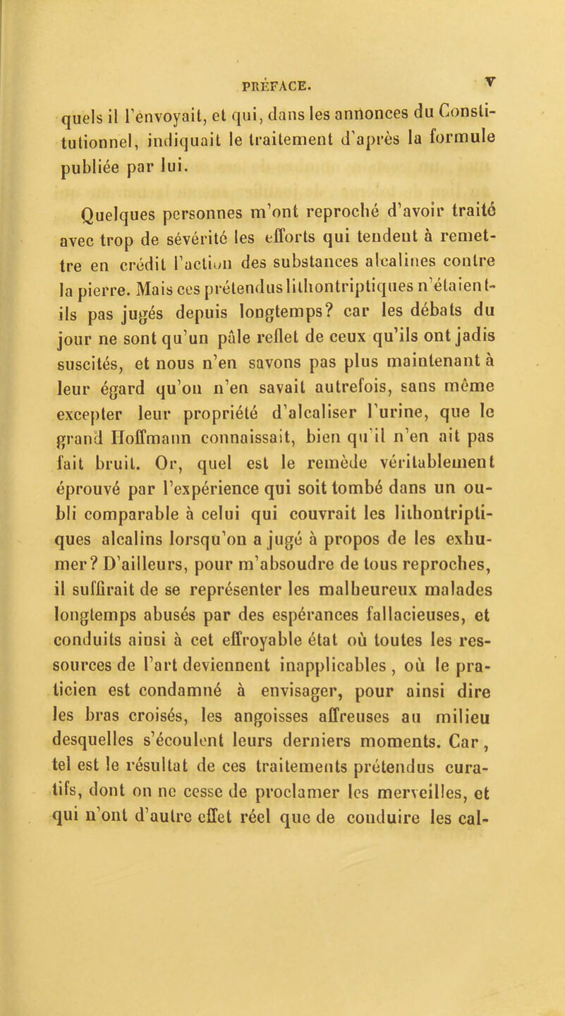 quels il l’envoyait, et qui, clans les annonces du Consti- tutionnel, indiquait le traitement d’après la formule publiée par lui. Quelques personnes m’ont reproché d’avoir traité avec trop de sévérité les efforts qui tendent à remet- tre en crédit l’actiuii des substances alcalines contre la pierre. Mais ces prétenduslilliontriptiques n’étaient- ils pas jugés depuis longtemps? car les débats du jour ne sont qu’un pale reflet de ceux qu’ils ont jadis suscités, et nous n’en savons pas plus maintenant à leur égard qu’on n’en savait autrefois, sans même excepter leur propriété d’alcaliser l’urine, que le grand Hoffmann connaissait, bien qu’il n’en «ait pas fait bruit. Or, quel est le remède véritablement éprouvé par l’expérience qui soit tombé dans un ou- bli comparable à celui qui couvrait les liihontripti- ques alcalins lorsqu’on a jugé à propos de les exhu- mer? D’ailleurs, pour m’absoudre de tous reproches, il suffirait de se représenter les malheureux malades longtemps abusés par des espérances fallacieuses, et conduits ainsi à cet effroyable état où toutes les res- sources de l’art deviennent inapplicables , où le pra- ticien est condamné à envisager, pour ainsi dire les bras croisés, les angoisses affreuses au milieu desquelles s’écoulent leurs derniers moments. Car, tel est le résultat de ces traitements prétendus cura- tifs, dont on ne cesse de proclamer les merveilles, et qui n’ont d’autre effet réel que de conduire les cal-