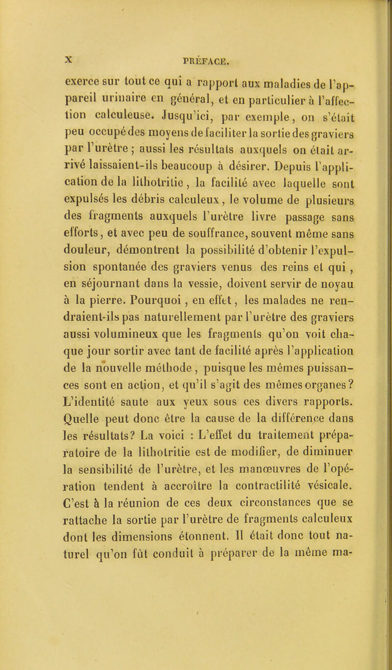 exerce sur tout ce qui a rapport aux maladies de Tap- pareil urinaire en général, et en particulier à l’aflec- tion calculeuse. Jusqu’ici, par exemple, on s’était peu occupé des moyens de faciliter la sortie des graviers par l’urètre ; aussi les résultats auxquels on était ar- rivé laissaient-ils beaucoup à désirer. Depuis l’appli- cation de la lithotritie, la facilité avec laquelle sont expulsés les débris calculeux, le volume de plusieurs des fragments auxquels l’urètre livre passage sans efforts, et avec peu de souffrance, souvent même sans douleur, démontrent la possibilité d’obtenir l’expul- sion spontanée des graviers venus des reins et qui , en séjournant dans la vessie, doivent servir de noyau à la pierre. Pourquoi, en effet, les malades ne ren- draient-ils pas naturellement par l’urètre des graviers aussi volumineux que les fragments qu’on voit cha- que jour sortir avec tant de facilité après l’application de la nouvelle méthode , puisque les mêmes puissan- ces sont en action, et qu’il s’agit des mêmes organes? L’identité saute aux yeux sous ces divers rapports. Quelle peut donc être la cause de la différence dans les résultats? La voici : L’effet du traitement prépa- ratoire de la lithotritie est de modifier, de diminuer la sensibilité de l’urètre, et les manœuvres de l’opé- ration tendent à accroître la contractilité vésicale. C’est à la réunion de ces deux circonstances que se rattache la sortie par l’urètre de fragments calculeux dont les dimensions étonnent. 11 était donc tout na- turel qu’on fut conduit à préparer de la même ma-