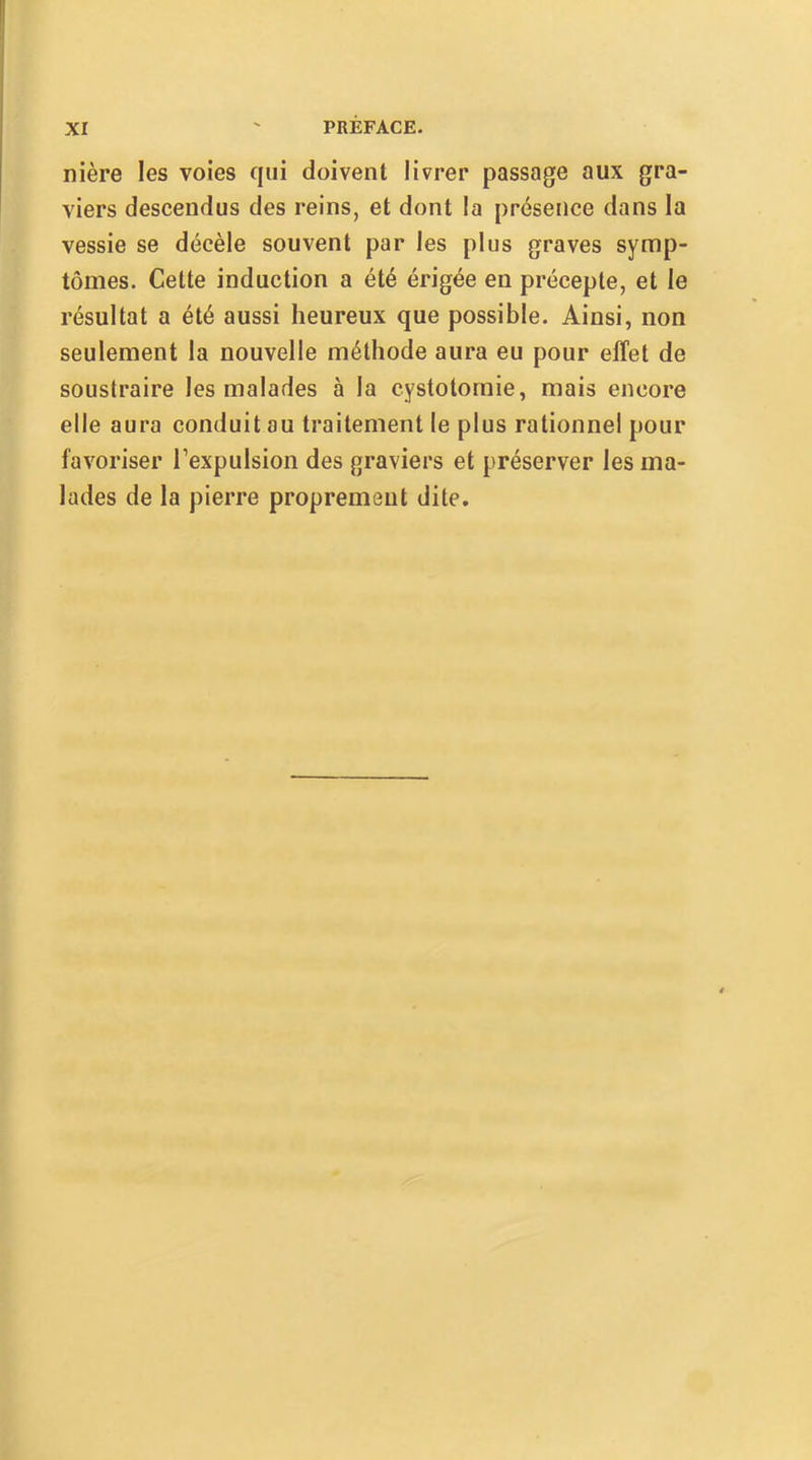 nière les voies qui doivent livrer passage aux gra- viers descendus des reins, et dont la présence dans la vessie se décèle souvent par les plus graves symp- tômes. Cette induction a été érigée en précepte, et le résultat a été aussi heureux que possible. Ainsi, non seulement la nouvelle méthode aura eu pour effet de soustraire les malades à la cystotomie, mais encore elle aura conduit ou traitement le plus rationnel pour favoriser l’expulsion des graviers et préserver les ma- lades de la pierre proprement dite.