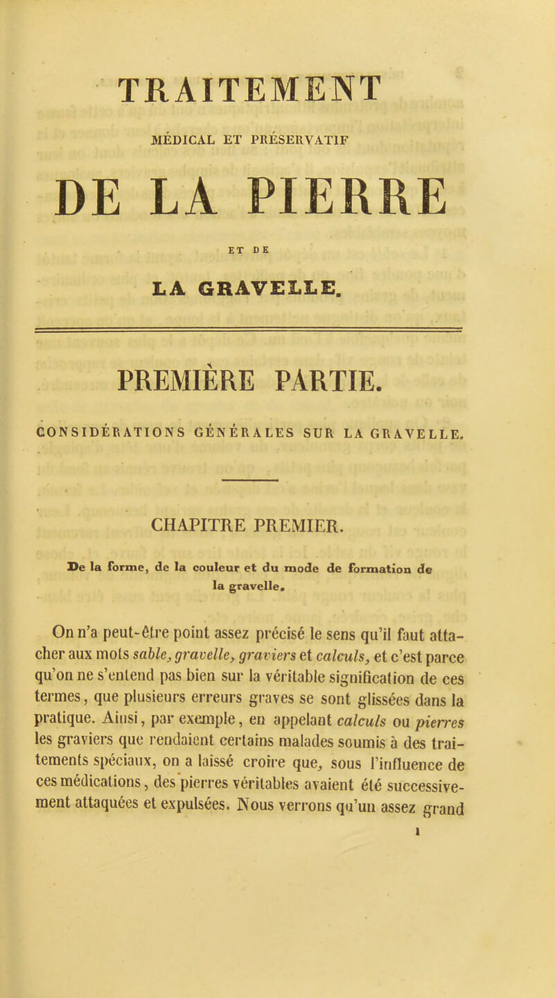 TRAITEMENT MÉDICAL ET PRÉSERVATIF DE LA PIERRE ET D K LA GRAVELLE. PREMIÈRE PARTIE. CONSIDÉRATIONS GÉNÉRALES SUR LA GRAVELLE. CHAPITRE PREMIER. Se la forme, de la couleur et du mode de formation de la gravelle. On n’a peut-être point assez précisé le sens qu’il faut atta- cher aux mots sable, gravelle, graviers et calculs, et c’est parce qu’on ne s’entend pas bien sur la véritable signiBcation de ces termes, que plusieurs erreurs graves se sont glissées dans la pratique. Ainsi, par exemple, en appelant calculs ou pierres les graviers que rendaient certains malades soumis à des trai- tements spéciaux, on a laissé croire que, sous l’influence de ces médications, des‘pierres véritables avaient été successive- ment attaquées et expulsées. Nous verrons qu’un assez grand