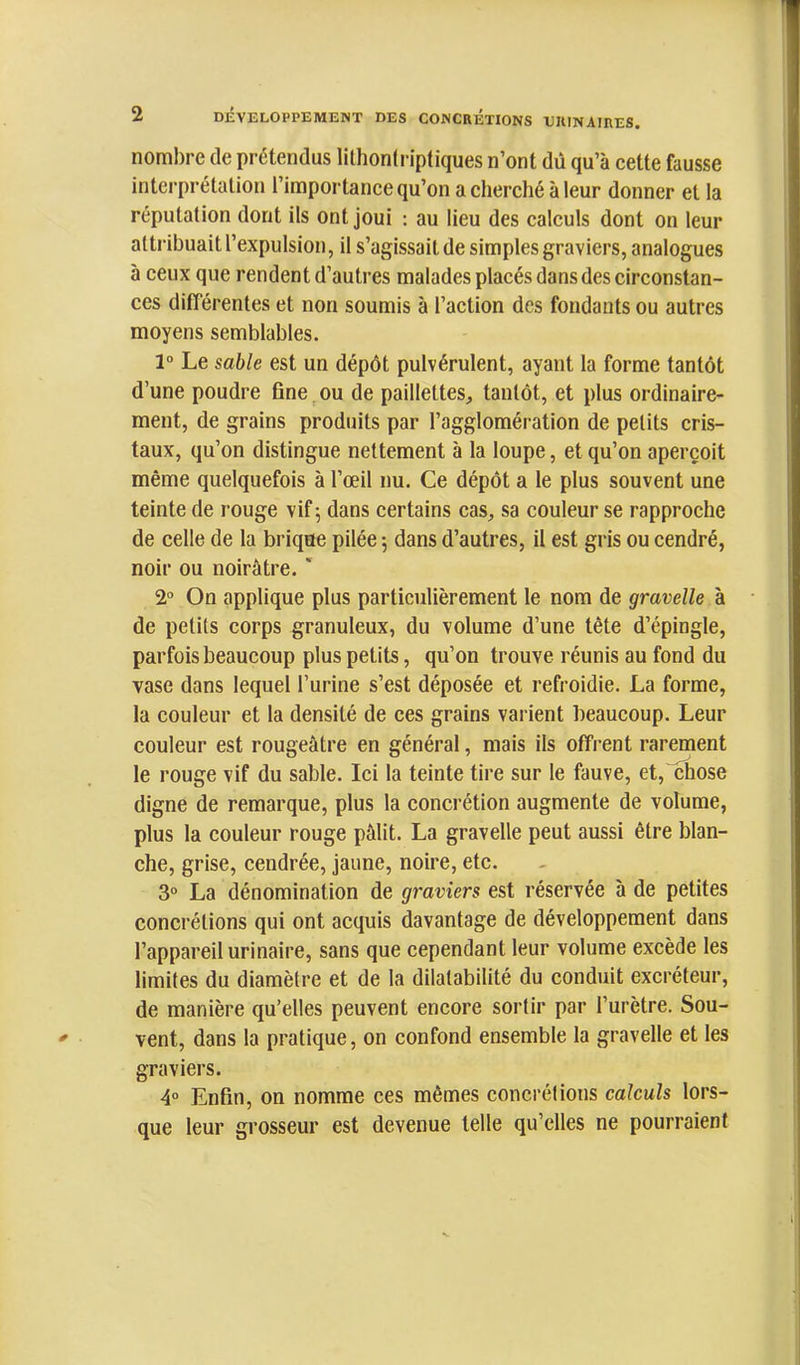 nombre de prétendus lithonlriptiques n’ont dû qu’à cette fausse interprétation l’importance qu’on a cherché à leur donner et la réputation dont ils ont joui ; au lieu des calculs dont on leur attribuait l’expulsion, il s’agissait de simples graviers, analogues à ceux que rendent d’autres malades placés dans des circonstan- ces différentes et non soumis à l’action des fondants ou autres moyens semblables. 1“ Le sable est un dépôt pulvérulent, ayant la forme tantôt d’une poudre fine, ou de paillettes, tantôt, et plus ordinaire- ment, de grains produits par l’agglomération de petits cris- taux, qu’on distingue nettement à la loupe, et qu’on aperçoit même quelquefois à l’œil nu. Ce dépôt a le plus souvent une teinte de rouge vif 5 dans certains cas, sa couleur se rapproche de celle de la brique pilée 5 dans d’autres, il est gris ou cendré, noir ou noirâtre. ' 2“ On applique plus particulièrement le nom de gravelle à de petits corps granuleux, du volume d’une tête d’épingle, parfois beaucoup plus petits, qu’on trouve réunis au fond du vase dans lequel l’urine s’est déposée et refroidie. La forme, la couleur et la densité de ces grains varient beaucoup. Leur couleur est rougeâtre en général, mais ils offrent rarement le rouge vif du sable. Ici la teinte tire sur le fauve, et, chose digne de remarque, plus la concrétion augmente de volume, plus la couleur rouge pâlit. La gravelle peut aussi être blan- che, grise, cendrée, jaune, noire, etc. 3° La dénomination de graviers est réservée à de petites concrétions qui ont acquis davantage de développement dans l’appareil urinaire, sans que cependant leur volume excède les limites du diamètre et de la dilatabilité du conduit excréteur, de manière qu’elles peuvent encore sortir par l’urètre. Sou- vent, dans la pratique, on confond ensemble la gravelle et les graviers. 4° Enfin, on nomme ces mêmes concrélions calculs lors- que leur grosseur est devenue telle qu’elles ne pourraient