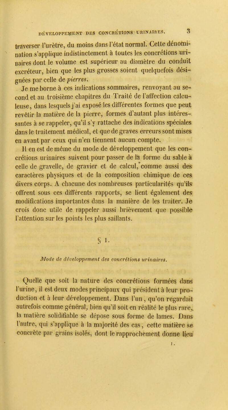 traverser l’urètre, du moins dans l’état normal. Celte dénomi- nation s’applique indistinctement à toutes les concrétions uri- naires dont le volume est supérieur au diamètre du conduit excréteur, bien que les plus grosses soient quelquefois dési- gnées par celle de pierres. Je me borne à ces indications sommaires, renvoyant au se- cond et au troisième chapitres du Traité de l’affection calcu- leuse, dans lesquels j’ai exposé les différentes formes que peut revêtir la matière de la pierre, formes d’autant plus intéres-. sautes à se l appeler, qu’il s’y rattache des indications spéciales dans le traitement médical, et que de graves erreurs sont mises en avant par ceux qui n’en tiennent aucun compte. Il en est de même du mode de développement que les con- crélions urinaires suivent pour passer de là forme du sable à celle de gravelle, de gravier et de calcul,*comme aussi des caractères physiques et de la composition chimique de ces divers corps. A chacune des nombreuses particularités qu’ils offrent sous ces différents rapports, se lient également des modifications importantes dans la manière de les traiter. Je crois donc utile de rappeler aussi brièvement que possible l’attention sur les points les plus saillants. § 1- Mode de développement des concrétions urinaires. Quelle que soit la nature des concrétions formées dans l’urine, il est deux modes principaux qui président à leur pro- duction et à leur développement. Dans l’un, qu’on regardait autrefois comme général, bien qu’il soit en réalité le plus rare,, la matière solidifiable se dépose sous forme de lames. Dans l’autre, qui s’applique à la majorité des cas, cette matière se concrète par grains isolés, dont le rapprochement donne lieu