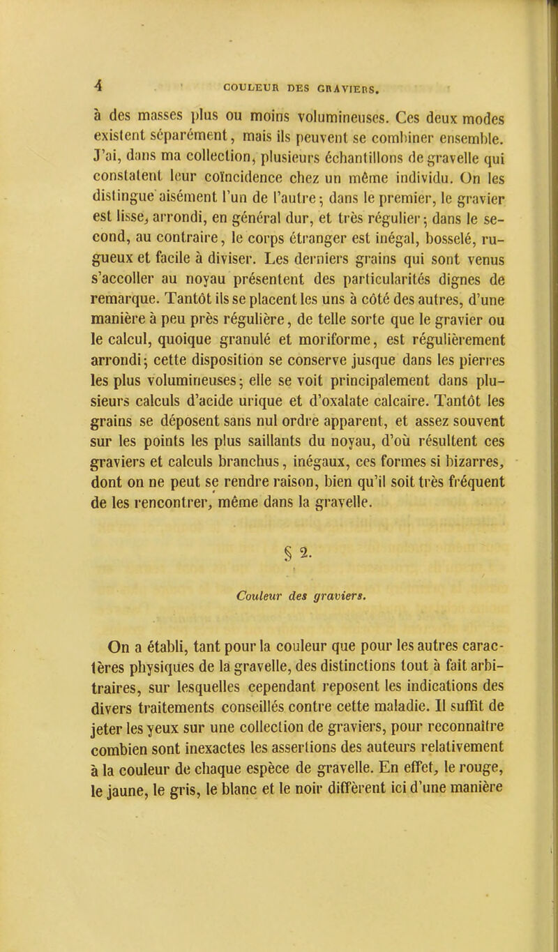 à des masses plus ou moins volumineuses. Ces deux modes existent séparément, mais ils peuvent se combiner ensemble. J’ai, dans ma collection, plusieurs échantillons degravelle qui constatent leur coïncidence chez un même individu. On les distingue aisément l’un de l’autre 5 dans le premier, le gravier est lisse, arrondi, en général dur, et très régulier; dans le se- cond, au contraire, le corps étranger est inégal, bosselé, ru- gueux et facile à diviser. Les derniers grains qui sont venus s’accoller au noyau présentent des particularités dignes de remarque. Tantôt ils se placent les uns à côté des autres, d’une manière à peu près régulière, de telle sorte que le gravier ou le calcul, quoique granulé et moriforme, est régulièrement arrondi ; cette disposition se conserve jusque dans les pierres les plus volumineuses ; elle se voit principalement dans plu- sieurs calculs d’acide urique et d’oxalate calcaire. Tantôt les grains se déposent sans nul ordre apparent, et assez souvent sur les points les plus saillants du noyau, d’où résultent ces graviers et calculs branchus, inégaux, ces formes si bizarres, dont on ne peut se rendre raison, bien qu’il soit très fréquent de les rencontrer, même dans la gravelle. § 2. Couleur des graviers. On a établi, tant pour la couleur que pour les autres carac- tères physiques de là gravelle, des distinctions tout à fait arbi- traires, sur lesquelles cependant reposent les indications des divers traitements conseillés contre cette maladie. Il suffit de jeter les yeux sur une collection de graviers, pour reconnaître combien sont inexactes les assertions des auteurs relativement à la couleur de chaque espèce de gravelle. En effet, le rouge, le jaune, le gris, le blanc et le noir diffèrent ici d’une manière