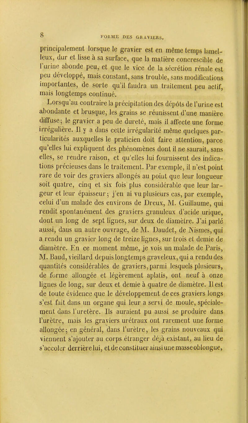 FORME DES GRAVIERS. principalement lorsque le gravier est en môme temps lamel- leux, dur et lisse à sa surlace, que la matière concrescible de 1 ui’ine abonde peu, et que le vice de la sécrétion rénale est peu développé, mais constant, sans trouble, sans modifications importantes, de sorte qu’il faudra un traitement peu actif, mais longtemps continué. Lorsqu’au contraire la précipitation des dépôts de l’urine est abondante et brusque, les grains se réunissent d’une manière diffuse; le gravier a peu de dureté, mais il affecte une forme irrégulière. Il y a dans celte irrégularité même quelques par- ticularités auxquelles le praticien doit faire attention, parce qu’elles lui expliquent des phénomènes dont il ne saurait, sans elles, se rendre raison, et qu’elles lui fournissent des indica- tions précieuses dans le traitement. Par exemple, il n’est point rare de voir des graviers allongés au point que leur longueur soit quatre, cinq et six fois plus considérable que leur lar- geur et leur épaisseur; j’en ai vu plusieurs cas, par exemple, celui d’un malade des environs de Dreux, M. Guillaume, qui rendit spontanément des graviers granuleux d’acide urique, dont un long de sept lignes, sur deux de diamètre. J’ai parlé aussi, dans un autre ouvrage, de M. Daudet, de JXismes, qui a rendu un gravier long de treize lignes, sur trois et demie de diamètre. En ce moment même, je vois un malade de Paris, M. Baud, vieillard depuis longtemps graveleux, qui a rendu des quantités considérables de graviers, parmi lesquels plusieurs, de forme allongée et légèrement aplatis, ont neuf à onze lignes de long, sur deux et demie à quatre de diamètre. Il est de toute évidence que le développement de ces graviers longs s’est fait dans un organe qui leur a servi de moule, spéciale- ment dans l’uretère. Ils auraient pu aussi se produire dans l’urètre, mais les graviers urétraux ont rarement une forme allongée ; en général, dans l’urètj-e, les grains nouveaux qui viennent s’ajouter au corps étranger déjà existant, au lieu de s’accoler derrière lui, et de constituer ainsi une masse oblongue,