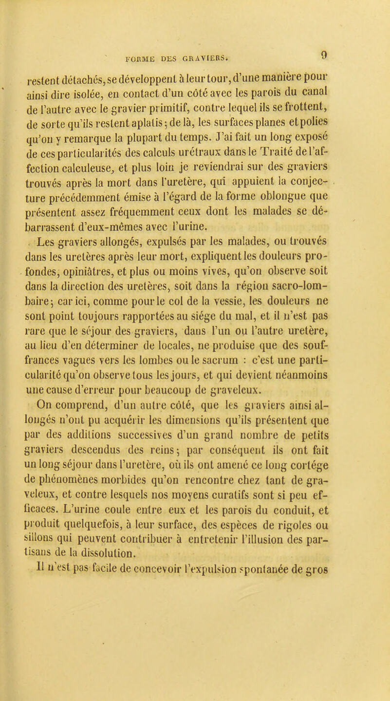 0 restent détachés, se développent 5 leur tour, d’une manière pour ainsi dire isolée, en contact d’un côté avec tes parois du canal de l’autre avec le gravier primitif, contre lequel ils se frottent, de sorte qu’ils restent aplatis; de là, les surfaces planes etpolies qu’on y remarque la plupart du temps. J’ai fait un long exposé de ces particularités des calculs urétraux dans le Traité de l’af- fection calculeuse, et plus loin je reviendrai sur des graviers trouvés après la mort dans l’uretère, qui appuient la conjec- ture précédemment émise à l’égard de la forme oblongue que présentent assez fréquemment ceux dont les malades se dé- bandassent d’eux-mêmes avec l’urine. Les graviers allongés, expulsés par les malades, ou trouvés dans tes uretères après leur mort, expliquent les douleurs pro- fondes, opiniâtres, et plus ou moins vives, qu’on observe soit dans la direction des uretères, soit dans la région sacro-lom- baire; car ici, comme pour le col de la vessie, les douleurs ne sont point toujours rapportées au siège du mal, et il n’est pas rare que le séjour des graviers, dans l’un ou l’autre uretère, au lieu d’en déterminer de locales, ne produise que des souf- frances vagues vers les lombes ou le sacrum : c’est une parti- cularité qu’on observe tous les jours, et qui devient néanmoins une cause d’erreur pour beaucoup de graveleux. On comprend, d’un autre côté, que les graviers ainsi al- longés n’ont pu acquérir les dimensions qu’ils présentent que par des additions successives d’un grand nombre de petits graviers descendus des reins; par conséquent ils ont fait un long séjour dans l’uretère, où ils ont amené ce long cortège de phénomènes morbides qu’on rencontre chez tant de gra- veleux, et contre lesquels nos moyens curatifs sont si peu ef- ficaces. L’urine coule entre eux et les parois du conduit, et pi oduit quelquefois, à leur surface, des espèces de rigoles ou sillons qui peuvent contribuer à entretenir l’illusion des par- tisans de la dissolution. 11 n’est pas facile de concevoir l’expulsion spontanée de gros