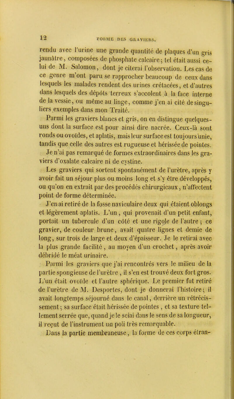 rendu avec l'uiâne une grande quantité de plaques d’un gris jaunâtre, composées de phosphate calcaire5 tel était aussi ce- lui de M. Salomon, dont je citerai l’observation. Les cas de ce genre m’ont paru se rapprocher beaucoup de ceux dans lesquels les malades rendent des urines crétacées, et d’autres dans lesquels des dépôts terreux s’accolent à la face interne de la vessie, ou même au linge, comme j’en ai cité de singu- liers exemples dans mon Traité. Parmi les graviers blancs et gris, on en distingue quelques- uns dont la surface est pour ainsi dire nacrée. Ceux-là sont ronds ou ovoïdes, et aplatis, mais leur surface est toujours unie, tandis que celle des autres est rugueuse et hérissée de pointes. Je n’ai pas remarqué de formes extraordinaires dans les gra- viers d’oxalate calcaire ni de cystine. Les graviers qui sortent spontanément de l’urètre, après y avoir fait un séjour plus ou moins long et s’y être développés, ou qu’on en extrait par des procédés chirurgicaux, n’affectent point de forme déterminée. J’en ai retiré de la fosse naviculaire deux qui étaient oblongs et légèrement aplatis. L’un, qui provenait d’un petit enfant, portait un tubercule d’un côté et une rigole de l’autre 5 ce gravier, de couleur brune, avait quatre lignes et demie de long, sur trois de large et deux d’épaisseur. Je le retirai avec la plus grande facilité , au moyen d’un crochet, après avoir débridé le méat urinaire. Parmi les graviers que j’ai rencontrés vers le milieu de la partie spongieuse de l’urètre, il s’en est trouvé deux foi t gros. L’un était ovoïde et l’autre sphérique. Le premier fut retiré de l’urètre de M. Desportes, dont je donnerai l’histoire; il avait longtemps séjourné dans le canal, derrière un rétrécis- sement ; sa surface était hérissée de pointes, et sa texture tel- lement serrée que, quand je le sciai dans le sens de sa longueur, il reçut de l’instrument un poli très remarquable. Dans la partie membraneuse, la foi me de ces corps étran-