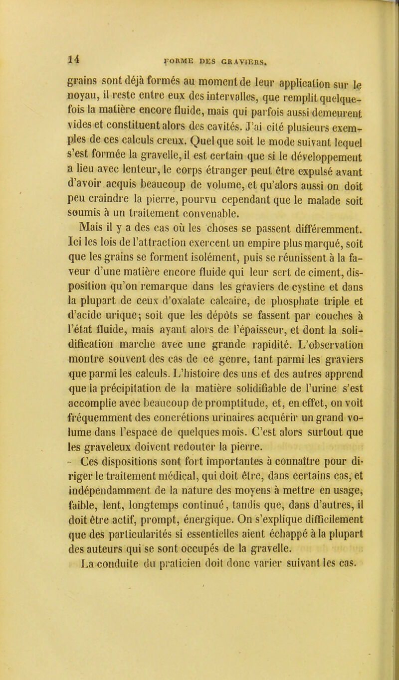 grains sont déjà formés au moment de leur application sur le noyau, il reste entre eux des intervalles, que remplit quelque- fois la matière encore fluide, mais qui parfois aussi demeui’ent vides et constituent alors des cavités. J’ai cité plusieurs exem- ples de ces calculs creux. Quel que soit le mode suivant lequel s’est formée la gravelle, il est certain que si le développement a lieu avec lenteur, le corps étranger peut être expulsé avant d’avoir acquis beaucoup de volume, et qu’alors aussi on doit peu craindre la pierre, pourvu cependant que le malade soit soumis à un traitement convenable. Mais il y a des cas où les choses se passent difféi emment. Ici les lois de rattracliori exercent un empire plus marqué, soit que les grains se forment isolément, puis sc réunissent à la fa- veur d’une matière encore fluide qui leur sert de ciment, dis- position qu’on remarque dans tes graviers de cystine et dans ta plupart de ceux d’oxalate calcaire, de phosphate triple et d’acide urique; soit que les dépôts se fassent par couches à l’état fluide, mais ayant alors de l’épaisseur, et dont la soli- dification marche avec une grande rapidité. L’observation montre souvent des cas de ce genre, tant parmi les graviers que parmi les calculs. L’histoire des uns et des autres apprend que la préci[)itation de ta matière solidifiable de l’urine s’est accomplie avec beaucoup de promptitude, et, en effet, on voit fréquemment des concrétions urinaii’es acquérir un grand vo- lume dans l’espace de quelques mois. C’est alors surtout que les graveleux doivent redouter la pieri-e. - Ces dispositions sont foi t importantes à connaître pour di- riger le traitement médical, qui doit être, dans certains cas, et indépendamment de la nature des moyens à mettre en usage, faible, lent, longtemps continué, tandis que, dans d’autres, il doit être actif, prompt, énergique. On s’explique difficilement que des particularités si essentielles aient échappé à la plupart des auteurs qui se sont occupés de la gravelle. La conduite dit praticien doit donc varier suivant les cas.