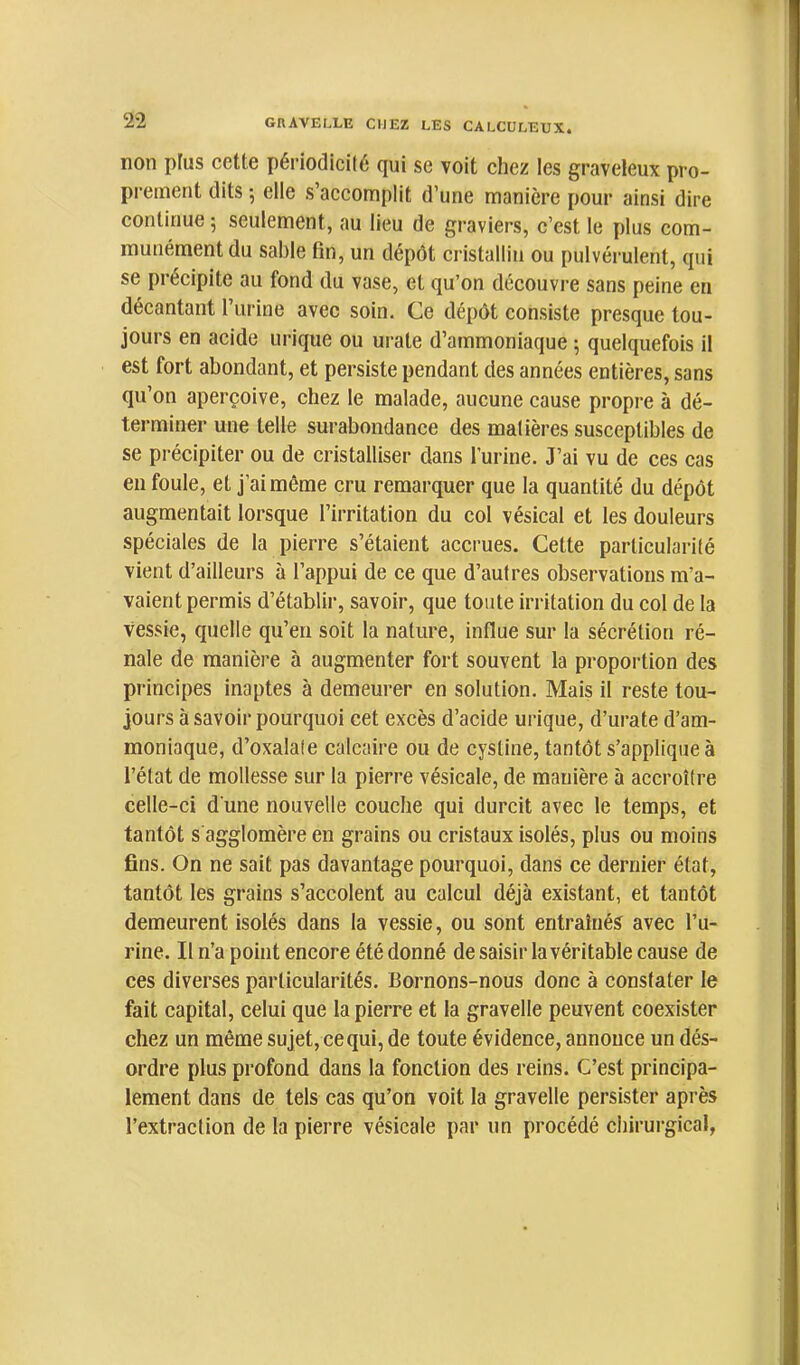 non plus cette périodicité qui se voit chez les graveleux pro- prement dits -, elle s’accomplit d’une manière pour ainsi dire continue 5 seulement, au lieu de graviers, c’est le plus com- munément du sable tin, un dépôt cristallin ou pulvérulent, qui se précipite au fond du vase, et qu’on découvre sans peine en décantant l’urine avec soin. Ce dépôt consiste presque tou- jours en acide urique ou urate d’ammoniaque ; quelquefois il est fort abondant, et persiste pendant des années entières, sans qu’on aperçoive, chez le malade, aucune cause propre à dé- terminer une telle surabondance des matières susceptibles de se précipiter ou de cristalliser dans l’urine. J’ai vu de ces cas en foule, et j’ai même cru remarquer que la quantité du dépôt augmentait lorsque l’irritation du col vésical et les douleurs spéciales de la pierre s’étaient accrues. Cette particularité vient d’ailleurs à l’appui de ce que d’autres observations m’a- vaient permis d’établir, savoir, que toute irritation du col de la vessie, quelle qu’en soit la nature, influe sur la sécrétion ré- nale de manière à augmenter fort souvent la proportion des principes inaptes à demeurer en solution. Mais il reste tou- jours à savoir pourquoi cet excès d’acide urique, d’urate d’am- moniaque, d’oxalate calcaire ou de cystine, tantôt s’applique à l’état de mollesse sur la pierre vésicale, de manière à accroître celle-ci d une nouvelle couche qui durcit avec le temps, et tantôt s agglomère en grains ou cristaux isolés, plus ou moins fins. On ne sait pas davantage pourquoi, dans ce dernier état, tantôt les grains s’accolent au calcul déjà existant, et tantôt demeurent isolés dans la vessie, ou sont entraînés avec l’u- rine. Il n’a point encore été donné de saisir la véritable cause de ces diverses particularités. Bornons-nous donc à constater le fait capital, celui que la pierre et la gravelle peuvent coexister chez un même sujet, ce qui, de toute évidence, annonce un dés- ordre plus profond dans la fonction des reins. C’est principa- lement dans de tels cas qu’on voit la gravelle persister après l’extraction de la pierre vésicale par un procédé chirurgical,