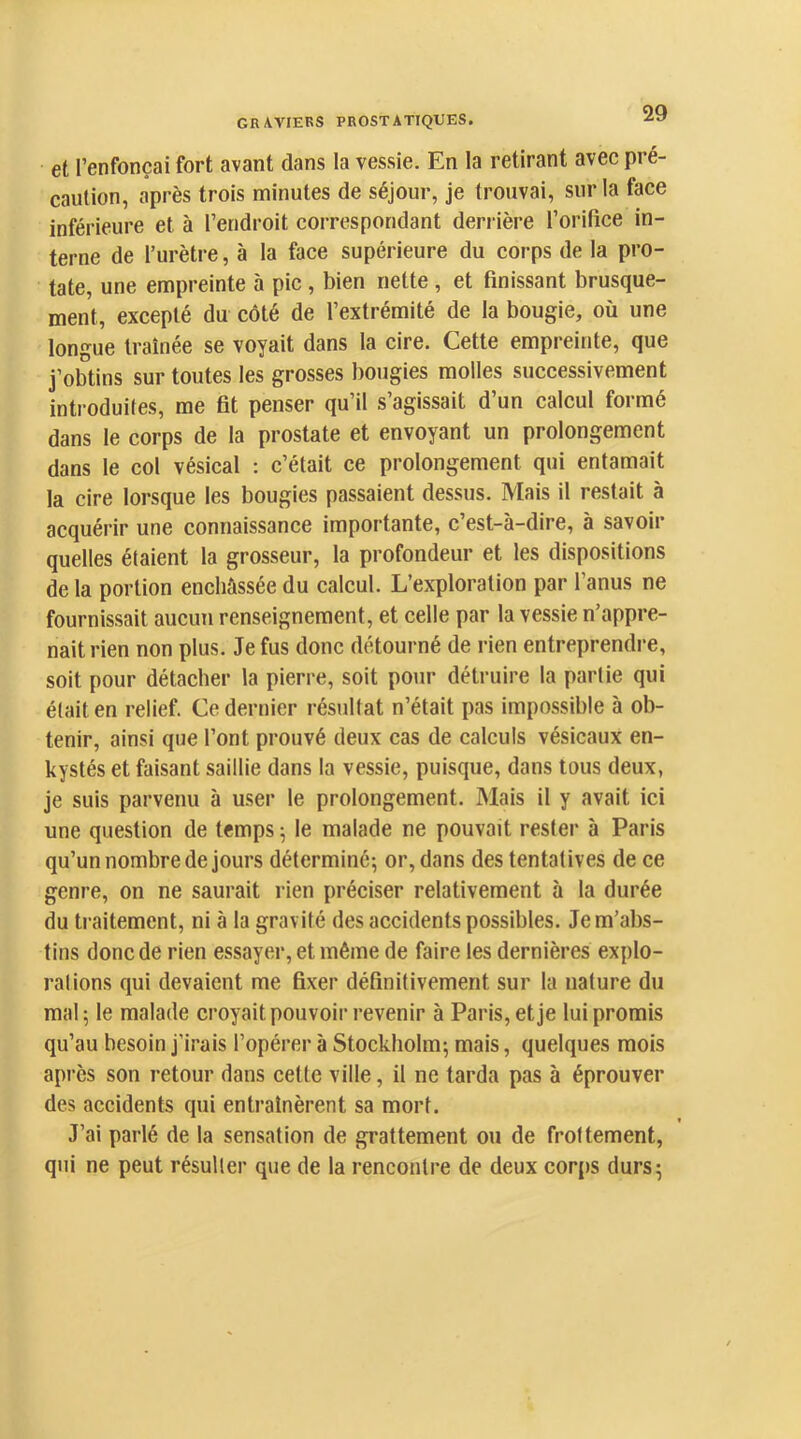 GRAVIERS PROSTATIQUES. et l’enfonçai fort avant dans la vessie. En la retirant avec pré- caution, après trois minutes de séjour, je trouvai, sur la face inférieure et à l’endroit correspondant derrière l’orifice in- terne de l’urètre, à la face supérieure du corps de la pro- tate, une empreinte à pic, bien nette , et finissant brusque- ment, excepté du côté de l’extrémité de la bougie, où une longue traînée se voyait dans la cire. Cette empreinte, que j’obtins sur toutes les grosses bougies molles successivement introduites, me fit penser qu’il s’agissait d’un calcul formé dans le corps de la prostate et envoyant un prolongement dans le col vésical : c’était ce prolongement qui entamait la cire lorsque les bougies passaient dessus. Mais il restait à acquérir une connaissance importante, c’est-à-dire, à savoir quelles étaient la grosseur, la profondeur et les dispositions de la portion enchâssée du calcul. L’exploration par l’anus ne fournissait aucun renseignement, et celle par la vessie n’appre- nait rien non plus. Je fus donc détourné de rien entreprendre, soit pour détacher la pierre, soit pour détruire la partie qui était en relief. Ce dernier résultat n’était pas impossible à ob- tenir, ainsi que l’ont prouvé deux cas de calculs vésicaux en- kystés et faisant saillie dans la vessie, puisque, dans tous deux, je suis parvenu à user le prolongement. Mais il y avait ici une question de temps ; le malade ne pouvait rester à Paris qu’un nombre de jours déterminé; or, dans des tentatives de ce genre, on ne saurait rien préciser relativement 5 la durée du traitement, ni à la gravité des accidents possibles. Je m’abs- tins donc de rien essayer, et même de faire les dernières explo- rai ions qui devaient me fixer définitivement sur la nature du mal; le malade croyait pouvoir revenir à Paris, et je lui promis qu’au besoin j’irais l’opérer à Stockholm; mais, quelques mois après son retour dans cette ville, il ne tarda pas à éprouver des accidents qui entraînèrent sa mort. J’ai parlé de la sensation de grattement ou de frottement, qui ne peut résulter que de la rencontre de deux corps durs;