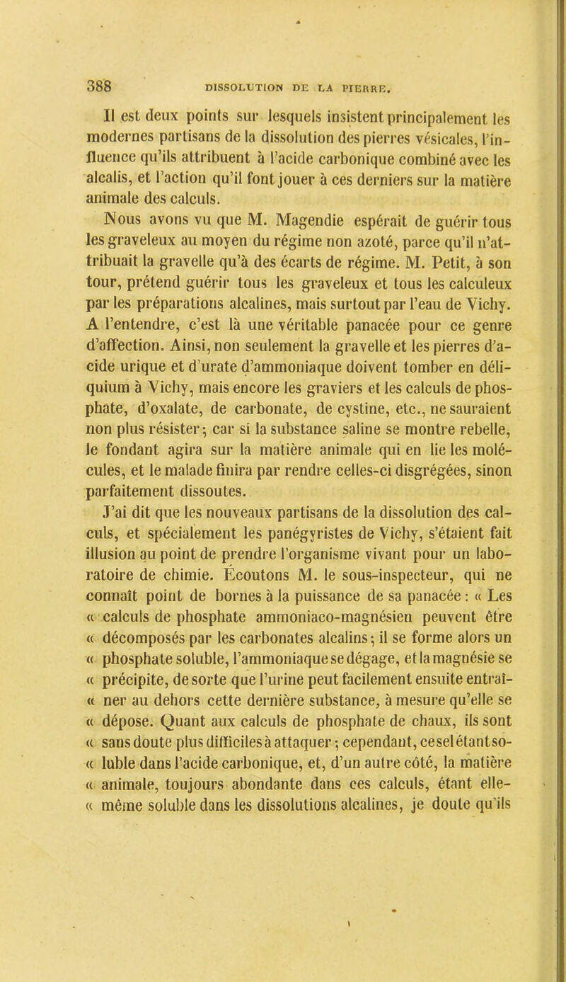Il est deux points sur lesquels insistent principalement les modernes partisans de la dissolution des pierres vésicales, l’in- fluence qu’ils attribuent à l’acide carbonique combiné avec les alcalis, et l’action qu’il font jouer à ces derniers sur la matière animale des calculs. Nous avons vu que M. Magendie espérait de guérir tous les graveleux au moyen du régime non azoté, parce qu’il n’at- tribuait la gravelle qu’à des écarts de régime. M. Petit, à son tour, prétend guérir tous les graveleux et tous les calculeux par les préparations alcalines, mais surtout par l’eau de Vichy. A l’entendre, c’est là une véritable panacée pour ce genre d’affection. Ainsi, non seulement la gravelle et les pierres d’a- cide urique et d’urate d’ammoniaque doivent tomber en déli- quium à Vichy, mais encore les graviers et les calculs de phos- phate, d’oxalate, de carbonate, de cystine, etc., ne sauraient non plus résister; car si la substance saline se montre rebelle, le fondant agira sur la matière animale qui en lie les molé- cules, et le malade finira par rendre celles-ci disgrégées, sinon parfaitement dissoutes. J’ai dit que les nouveaux partisans de la dissolution des cal- culs, et spécialement les panégyristes de Vichy, s’étaient fait illusion au point de prendre l’organisme vivant pour un labo- ratoire de chimie. Écoutons M. le sous-inspecteur, qui ne connaît point de bornes à la puissance de sa panacée : « Les (c calculs de phosphate ammoniaco-magnésien peuvent être a décomposés par les carbonates alcalins ; il se forme alors un « phosphate soluble, l’ammoniaque se dégage, et la magnésie se « précipite, de sorte que l’urine peut facilement ensuite entraî- « ner au dehors cette dernière substance, à mesure qu’elle se « dépose. Quant aux calculs de phosphate de chaux, ils sont a sans doute plus difficiles à attaquer-, cependant, ceselétantso- (( lubie dans l’acide carbonique, et, d’un autre côté, la matière « animale, toujours abondante dans ces calculs, étant elle- « même soluble dans les dissolutions alcalines, je doute qu’ils