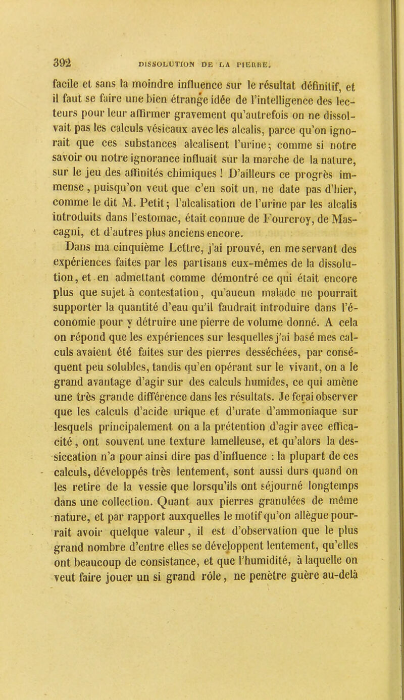 39‘2 facile et sans la moindre influence sur le résultat définitif, et il faut se faire une bien étrange idée de l’intelligence des lec- teurs pour leur affirmer gravement qu’autrefois on ne dissol- vait pas les calculs vésicaux avec les alcalis, parce qu’on igno- rait que ces substances alcalisent l’urine; comme si notre savoir ou notre ignorance influait sur la marche de la nature, sur le jeu des affinités chimiques ! D’ailleurs ce progrès im- mense , puisqu’on veut que c’en soit un, ne date pas d’hier, comme le dit M. Petit; l’alcalisation de l’urine par les alcalis introduits dans l’estomac, était connue de Fourcroy, de Mas- cagni, et d’autres plus anciens encore. Dans ma cinquième Lettre, j’ai prouvé, en me servant des expériences faites par les partisans eux-mêmes de la dissolu- tion , et en admettant comme démontré ce qui était encore plus que sujet à contestation, qu’aucun malade ne pourrait supporter la quantité d’eau qu’il faudrait introduire dans l’é- conomie pour y détruire une pierre de volume donné. A cela on répond que les expériences sur lesquelles j’ai basé mes cal- culs avaient été faites sur des pierres desséchées, par consé- quent peu solubles, tandis qu’en opérant sur le vivant, on a le grand avantage d’agir sur des calculs humides, ce qui amène une très grande différence dans les résultats. Je ferai observer que les calculs d’acide urique et d’urate d’ammoniaque sur lesquels principalement on a la prétention d’agir avec effica- cité , ont souvent une texture lamelleuse, et qu’alors la des- siccation n’a pour ainsi dire pas d’influence : la plupart de ces - calculs, développés très lentement, sont aussi durs quand on les relire de la vessie que lorsqu’ils ont séjourné longtemps dans une collection. Quant aux pierres granulées de môme nature, et par rapport auxquelles le motif qu’on allègue pour- rait avoir quelque valeur, il est d’observation que le plus grand nombre d’entre elles se développent lentement, qu’elles ont beaucoup de consistance, et que l’humidité, à laquelle on veut faire jouer un si grand rôle, ne pénétré guère au-delà