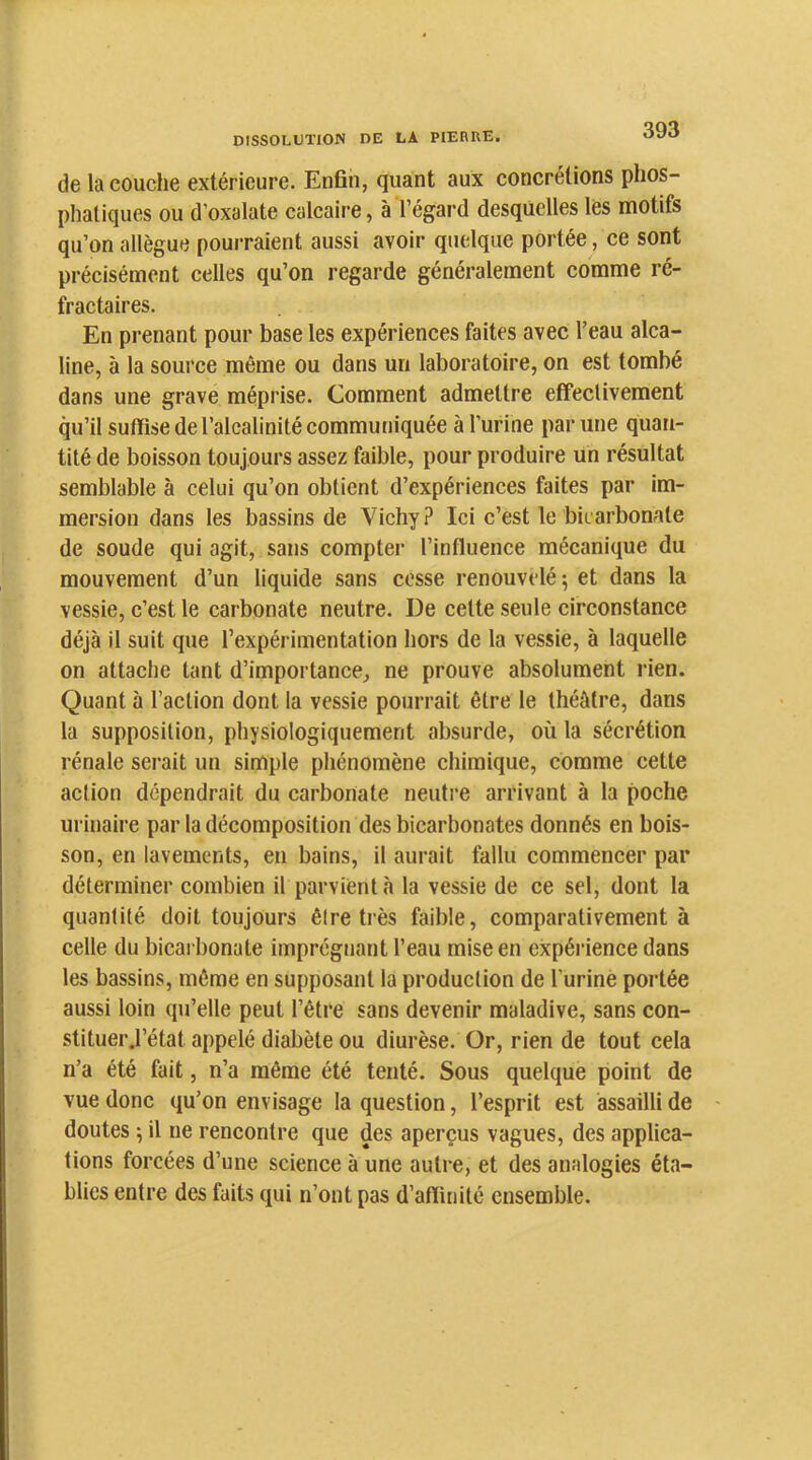 de la couche extérieure. Enfin, quant aux concrétions phos- phaliques ou d’oxalate calcaire, à l’égard desquelles les motifs qu’on allègue pourraient aussi avoir quelque portée, ce sont précisément celles qu’on regarde généralement comme ré- fractaires. En prenant pour base les expériences faites avec l’eau alca- line, à la source même ou dans un laboratoire, on est tombé dans une grave méprise. Comment admettre effectivement qu’il suffise de l’alcalinité communiquée à l’urine par une quan- tité de boisson toujours assez faible, pour produire un résultat semblable à celui qu’on obtient d’expériences faites par im- mersion dans les bassins de Vichy? Ici c’est le bicarbonate de soude qui agit, sans compter l’influence mécanique du mouvement d’un liquide sans cesse renouvelé ; et dans la vessie, c’est le carbonate neutre. De celte seule circonstance déjà il suit que l’expérimentation hors de la vessie, à laquelle on attache tant d’importance, ne prouve absolument rien. Quant à l’action dont la vessie pourrait être le théâtre, dans la supposition, physiologiquement absurde, où la sécrétion rénale serait un simple phénomène chimique, comme cette action dépendrait du carbonate neutre arrivant à la poche urinaire par la décomposition des bicarbonates donnés en bois- son, en lavements, en bains, il aurait fallu commencer par déterminer combien il parvient à la vessie de ce sel, dont la quantité doit toujours être très faible, comparativement à celle du bicarbonate imprégnant l’eau mise en expérience dans les bassins, même en supposant la production de Turinè portée aussi loin qu’elle peut l’être sans devenir maladive, sans con- stituer ,1’état appelé diabète ou diurèse. Or, rien de tout cela n’a été fait, n’a même été tenté. Sous quelque point de vue donc qu’on envisage la question, l’esprit est assailli de doutes 5 il ne rencontre que des aperçus vagues, des applica- tions forcées d’une science à une autre, et des analogies éta- blies entre des faits qui n’ont pas d’affinité ensemble.