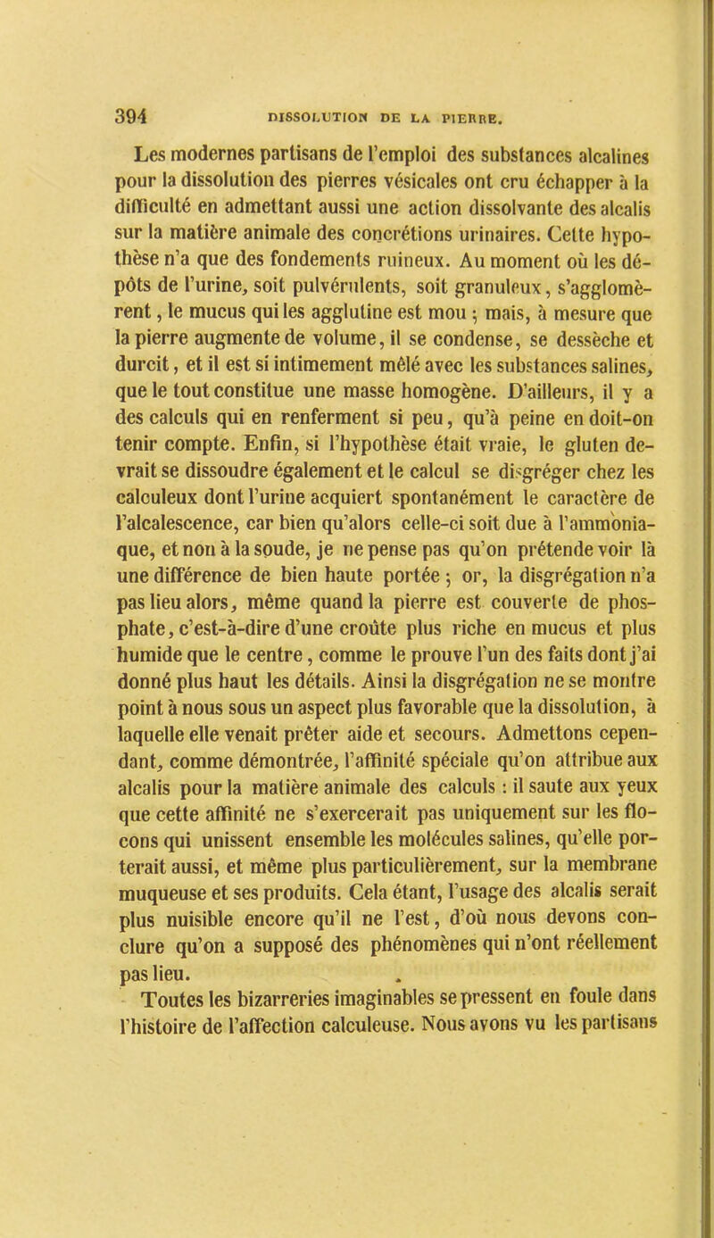 Les modernes partisans de l’emploi des substances alcalines pour la dissolution des pierres vésicales ont cru échapper à la dirticulté en admettant aussi une action dissolvante des alcalis sur la matière animale des concrétions urinaires. Celte hypo- thèse n’a que des fondements ruineux. Au moment où les dé- pôts de l’urine, soit pulvérulents, soit granuleux, s’agglomè- rent , le mucus qui les agglutine est mou 5 mais, à mesure que la pierre augmente de volume, il se condense, se dessèche et durcit, et il est si intimement mêlé avec les substances salines, que le tout constitue une masse homogène. D’ailleurs, il y a des calculs qui en renferment si peu, qu’à peine en doit-on tenir compte. Enfin, si l’hypothèse était vraie, le gluten de- vrait se dissoudre également et le calcul se disgréger chez les calculeux dont l’urine acquiert spontanément le caractère de l’alcalescence, car bien qu’alors celle-ci soit due à l’ammonia- que, et non à la soude, je ne pense pas qu’on prétende voir là une différence de bien haute portée -, or, la disgrégation n’a pas lieu alors, même quand la pierre est couverte de phos- phate, c’est-à-dire d’une croûte plus riche en mucus et plus humide que le centre, comme le prouve l’un des faits dont j’ai donné plus haut les détails. Ainsi la disgrégation ne se montre point à nous sous un aspect plus favorable que la dissolution, à laquelle elle venait prêter aide et secours. Admettons cepen- dant, comme démontrée, l’affinité spéciale qu’on attribue aux alcalis pour la matière animale des calculs ; il saute aux yeux que cette affinité ne s’exercerait pas uniquement sur les flo- cons qui unissent ensemble les molécules salines, qu’elle por- terait aussi, et même plus particulièrement, sur la membrane muqueuse et ses produits. Cela étant, l’usage des alcalis serait plus nuisible encore qu’il ne l’est, d’où nous devons con- clure qu’on a supposé des phénomènes qui n’ont réellement pas lieu. Toutes les bizarreries imaginables se pressent en foule dans l’histoire de l’affection calculeuse. Nous avons vu les partisans