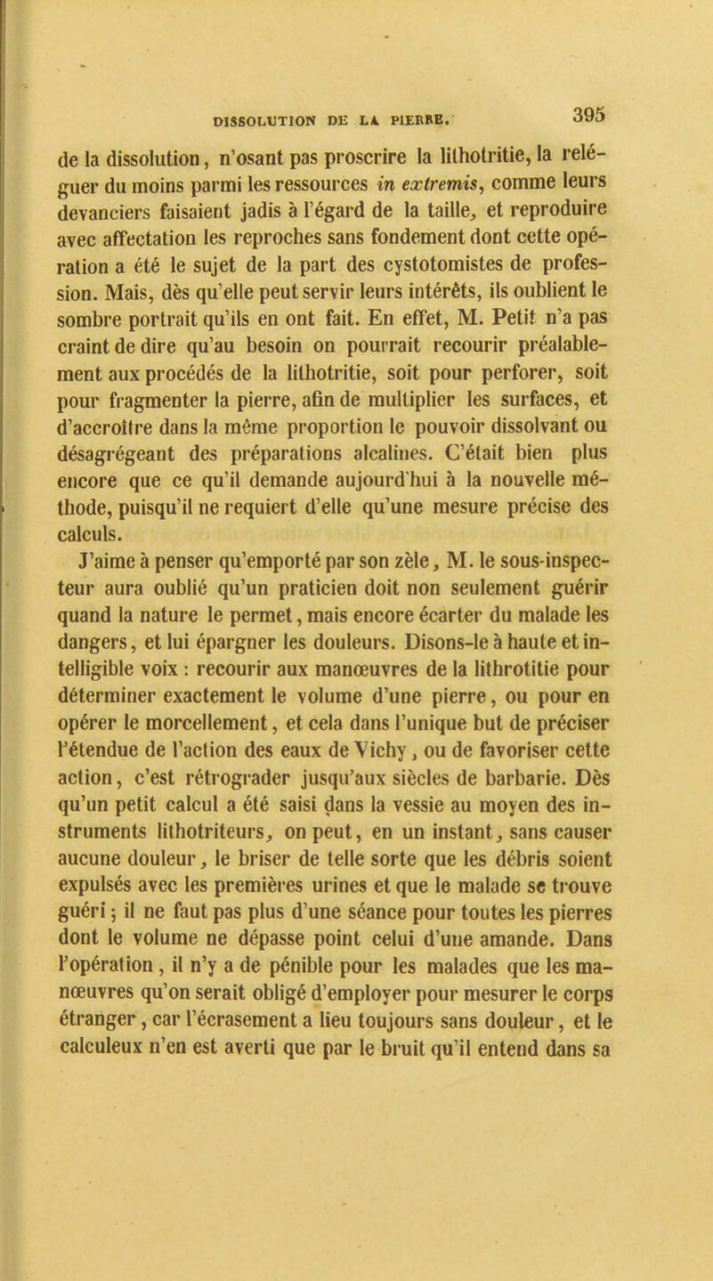 de la dissolution, n’osant pas proscrire la lithotritie, la relé- guer du moins parmi les ressources in extremis, comme leurs devanciers faisaient jadis à l’égard de la taille, et reproduire avec affectation les reproches sans fondement dont cette opé- ration a été le sujet de la part des cystotomistes de profes- sion. Mais, dès qu’elle peut servir leurs intérêts, ils oublient le sombre portrait qu’ils en ont fait. En effet, M. Petit n’a pas craint de dire qu’au besoin on pourrait recourir préalable- ment aux procédés de la lithotritie, soit pour perforer, soit pour fragmenter la pierre, afin de multiplier les surfaces, et d’accroître dans la même proportion le pouvoir dissolvant ou désagrégeant des préparations alcalines. C’était bien plus encore que ce qu’il demande aujourd'hui à la nouvelle mé- thode, puisqu’il ne requiert d’elle qu’une mesure précise des calculs. J’aime à penser qu’emporté par son zèle, M. le sous inspec- teur aura oublié qu’un praticien doit non seulement guérir quand la nature le permet, mais encore écarter du malade les dangers, et lui épargner les douleurs. Disons-le à haute et in- telligible voix : recourir aux manœuvres de la lithrotitie pour déterminer exactement le volume d’une pierre, ou pour en opérer le morcellement, et cela dans l’unique but de préciser l’étendue de l’action des eaux de Vichy, ou de favoriser cette action, c’est rétrograder jusqu’aux siècles de barbarie. Dès qu’un petit calcul a été saisi dans la vessie au moyen des in- struments lilhotriteurs, on peut, en un instant, sans causer aucune douleur, le briser de telle sorte que les débris soient expulsés avec les premières urines et que le malade se trouve guéri ; il ne faut pas plus d’une séance pour toutes les pierres dont le volume ne dépasse point eelui d’une amande. Dans l’opération, il n’y a de pénible pour les malades que les ma- nœuvres qu’on serait obligé d’employer pour mesurer le corps étranger, car l’écrasement a lieu toujours sans douleur, et le calculeux n’en est averti que par le bruit qu’il entend dans sa