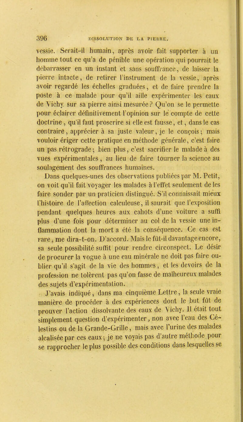 vessie. Serait-il humain, après avoir fait supporter à un homme tout ce qu’a de pénible une opération qui pourrait le débarrasser en un instant et sans souffrance, de laisser la pierre intacte, de retirer l’instrument de la vessie, après avoir regardé les échelles graduées, et de faire prendre la poste à ce malade pour qu’il aille expérimenter les eaux de Vichy, sur sa pierre ainsi mesurée? Qu’on se le permette pour éclairer définitivement l’opinion sur lé compte de cette doctrine, qu’il faut proscrire si elle est fausse, et, dans le cas contraire, apprécier à sa juste valeur, je le conçois ; mais vouloir ériger cette pratique en méthode générale, c’est faire un pas rétrograde ; bien plus, c’est sacrifier le malade à des vues expérimentales, au lieu de faire tourner la science au soulagement des souffrances humaines. Dans quelques-unes des observations publiées par M. Petit, on voit qu’il fait voyager les malades à l’effet seulement de les faire sonder par un praticien distingué. S’il connaissait mieux l’histoire de l’affection calculeuse , il saurait que l’exposition pendant quelques heures aux cahots d’une voiture a suffi plus d’une fois pour déterminer au col de la vessie une in- flammation dont la mort a été la conséquence. Ce cas est rare, me dira-t-on. D’accord. Mais le fût-il davantage encore, sa seule possibilité suffit pour rendre circonspect. Le désir de procurer la vogue à une eau minérale ne doit pas faire ou- blier qu’il s’agit de la vie des hommes, et les devoirs de la profession ne tolèrent pas qu’on fasse de malheureux malades des sujets d’expérimentation. J’avais indiqué, dans ma cinquième Lettre, la seule vraie manière de procéder à des expériences dont le but fût de prouver l’action dissolvante des eaux de Vichy. 11 était tout simplement question d’expérimenter, non avec l’eau des Cé- lestins ou de la Grande-Grille, mais avec l urine des malades alcalisée par ces eaux-, je ne voyais pas d’autre méthode pour se rapprocher le plus possible des conditions dans lesquelles se