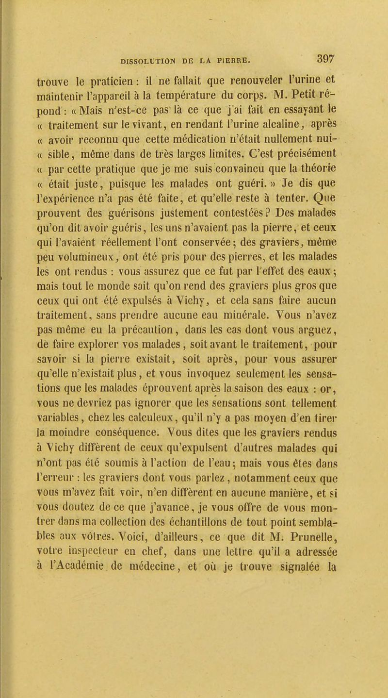 trouve le praticien : il ne fallait que renouveler l’urine et maintenir l’appareil à la température du corps. M. Petit ré^ pond : « Mais n’est-ce pas là ce que j'ai fait en essayant le « traitement sur le vivant, en rendant l’urine alcaline, après « avoir reconnu que cette médication n’était nullement nui- « sible, même dans de très larges limites. C’est précisément « par cette pratique que je me suis convaincu que ta théorie « était juste, puisque les malades ont guéri. » Je dis que l’expérience n’a pas été faite, et qu’elle reste à tenter. Que prouvent des guérisons justement contestées ? Des malades qu’on dit avoir guéris, les uns n’avaient pas la pierre, et ceux qui l’avaient réellement l’ont conservée; des graviers, même peu volumineux, ont été pris pour des pierres, et les malades les ont rendus : vous assurez que ce fut par l’effet des eaux ; mais tout le monde sait qu’on rend des graviers plus gros que ceux qui ont été expulsés à Vichy, et cela sans faire aucun traitement, sans prendre aucune eau minérale. Vous n’avez pas même eu la précaution, dans les cas dont vous arguez, dé faire explorer vos malades, soit avant le traitement, pour savoir si la pierre existait, soit après, pour vous assurer qu’elle n’existait plus, et vous invoquez seulement les sensa- tions que les malades éprouvent après la saison des eaux : or, vous ne devriez pas ignorer que les sensations sont tellement variables, chez les calculeux, qu’il n’y a pas moyen d’en tirer la moindre conséquence. Vous dites que les graviers rendus à Vichy diffèrent de ceux qu’expulsent d’autres malades qui n’ont pas été soumis à l’action de l’eau; mais vous êtes dans l’erreur : les graviers dont vous parlez, notamment ceux que vous m’avez fait voir, n’en diffèrent en aucune manière, et si vous doutez de ce que j’avance, je vous offre de vous mon- trer dans ma collection des échantillons de tout point sembla- bles aux vôires. Voici, d’ailleurs, ce que dit M. Prunelle, votre inspecteur en chef, dans une lettre qu’il a adressée à l’Académie de médecine, et où je trouve signalée la