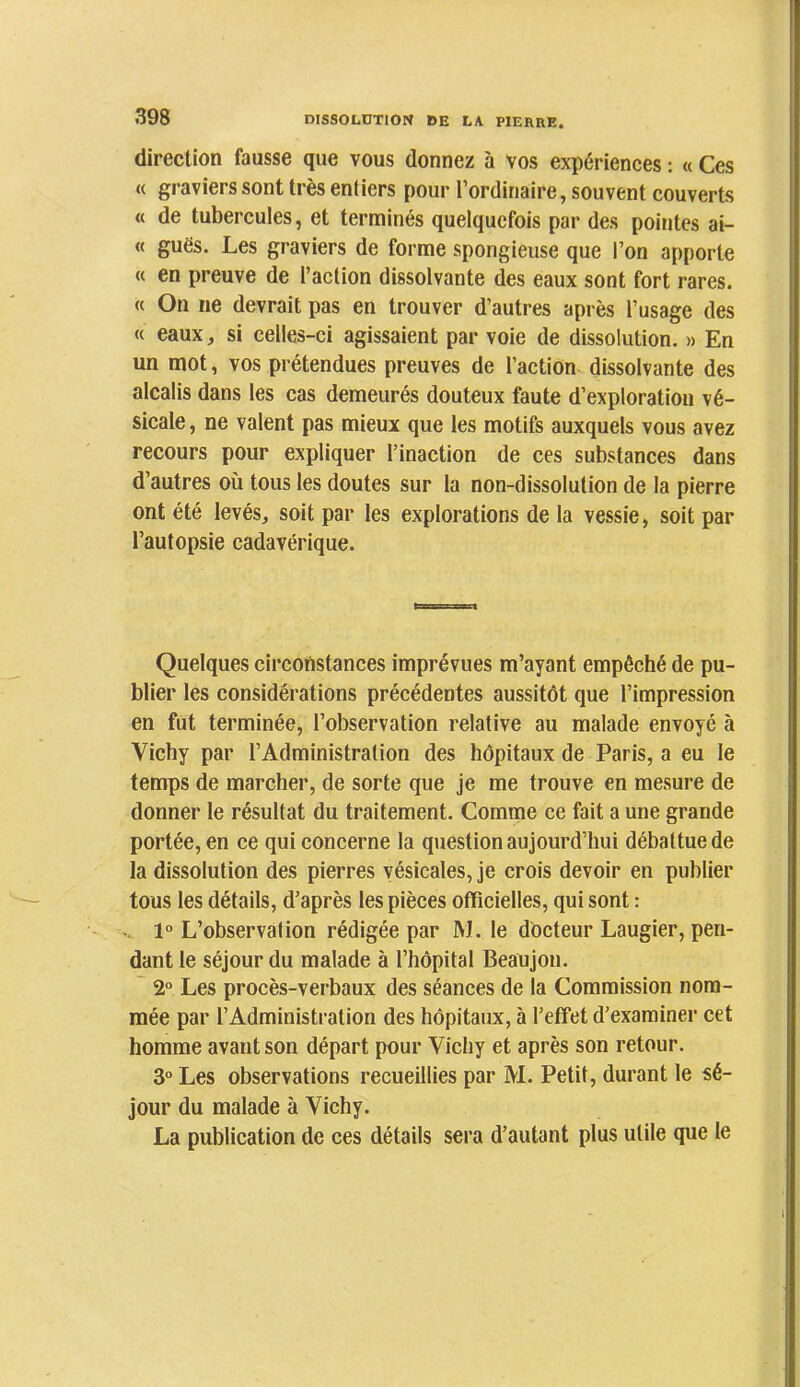 direction fausse que vous donnez à vos expériences ; « Ces « graviers sont très entiers pour l’ordinaire, souvent couverts « de tubercules, et terminés quelquefois par des pointes ai- « guës. Les graviers de forme spongieuse que l’on apporte « en preuve de l’action dissolvante des eaux sont fort rares. « On ne devrait pas en trouver d’autres après l’usage des « eaux, si celles-ci agissaient par voie de dissolution. » En un mot, vos prétendues preuves de l’action dissolvante des alcalis dans les cas demeurés douteux faute d’exploration vé- sicale , ne valent pas mieux que les motifs auxquels vous avez recours pour expliquer l’inaction de ces substances dans d’autres où tous les doutes sur la non-dissolution de la pierre ont été levés, soit par les explorations de la vessie, soit par l’autopsie cadavérique. Quelques circonstances imprévues m’ayant empêché de pu- blier les considérations précédentes aussitôt que l’impression en fut terminée, l’observation relative au malade envoyé à Vichy par l’Administration des hôpitaux de Paris, a eu le temps de marcher, de sorte que je me trouve en mesure de donner le résultat du traitement. Comme ce fait a une grande portée, en ce qui concerne la question aujourd’hui débattue de la dissolution des pierres vésicales, je crois devoir en publier tous les détails, d’après les pièces officielles, qui sont : V. 1° L’observation rédigée par M. le docteur Laugier, pen- dant le séjour du malade à l’hôpital Beaujon. ~ 2° Les procès-verbaux des séances de la Commission nom- mée par l’Administration des hôpitaux, à l’effet d’examiner cet homme avant son départ pour Vichy et après son retour. 3° Les observations recueillies par M. Petit, durant le sé- jour du malade à Vichy. La publication de ces détails sera d’autant plus utile que le