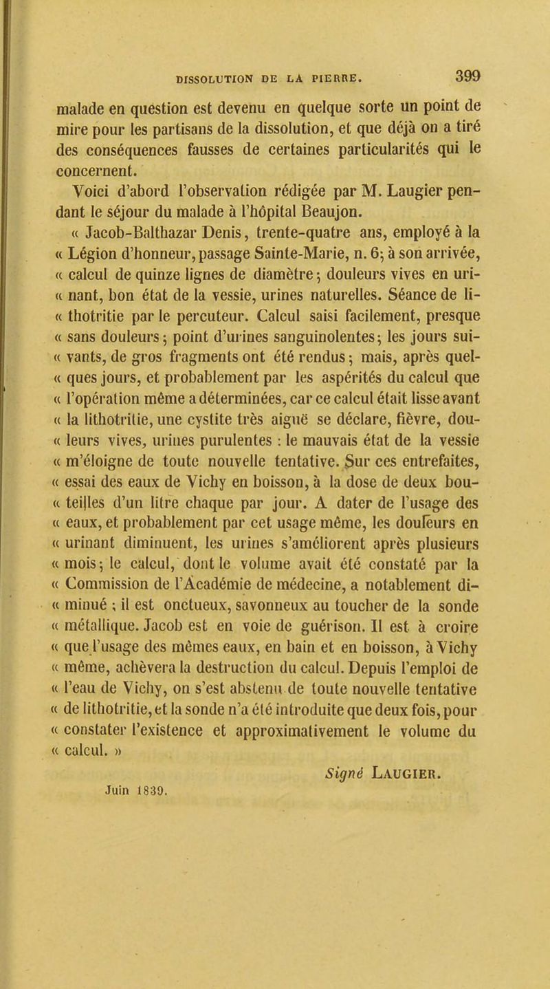 malade en question est devenu en quelque sorte un point de mire pour les partisans de la dissolution, et que déjà on a tiré des conséquences fausses de certaines particularités qui le concernent. Voici d’abord l’observation rédigée par M. Laugier pen- dant le séjour du malade à l’hôpital Beaujon. « Jacob-Balthazar Denis, trente-quatre ans, employé à la « Légion d’honneur, passage Sainte-Marie, n. 65 à son arrivée, « calcul de quinze lignes de diamètre 5 douleurs vives en uri- « riant, bon état de la vessie, urines naturelles. Séance de li- « thotritie par le percuteur. Calcul saisi facilement, presque « sans douleurs 5 point d’urines sanguinolentes ; les jours sui- « vants, de gros fragments ont été rendus 5 mais, après quel- « ques jours, et probablement par les aspérités du calcul que « l’opération même a déterminées, car ce calcul était lisse avant « la lithotrilie, une cystite très aiguë se déclare, fièvre, dou- « leurs vives, urines purulentes : le mauvais état de la vessie « m’éloigne de toute nouvelle tentative. 3ur ces entrefaites, « essai des eaux de Vichy en boisson, à la dose de deux bou- <c teilles d’un litre chaque par jour. A dater de l’usage des « eaux, et probablement par cet usage même, les douleurs en « urinant diminuent, les urines s’améliorent après plusieurs «mois; le calcul, dont le volume avait été constaté par la « Commission de l’Académie de médecine, a notablement di- « minué ; il est onctueux, savonneux au toucher de la sonde « métallique. Jacob est en voie de guérison. Il est à croire « que l’usage des mômes eaux, en bain et en boisson, à Vichy « même, achèvera la destruction du calcul. Depuis l’emploi de « l’eau de Vichy, on s’est abstenu de toute nouvelle tentative « de litbotritie, et la sonde n’a été introduite que deux fois, pour « constater l’existence et approximativement le volume du « calcul. » Juin 1839. Signé Laugier.