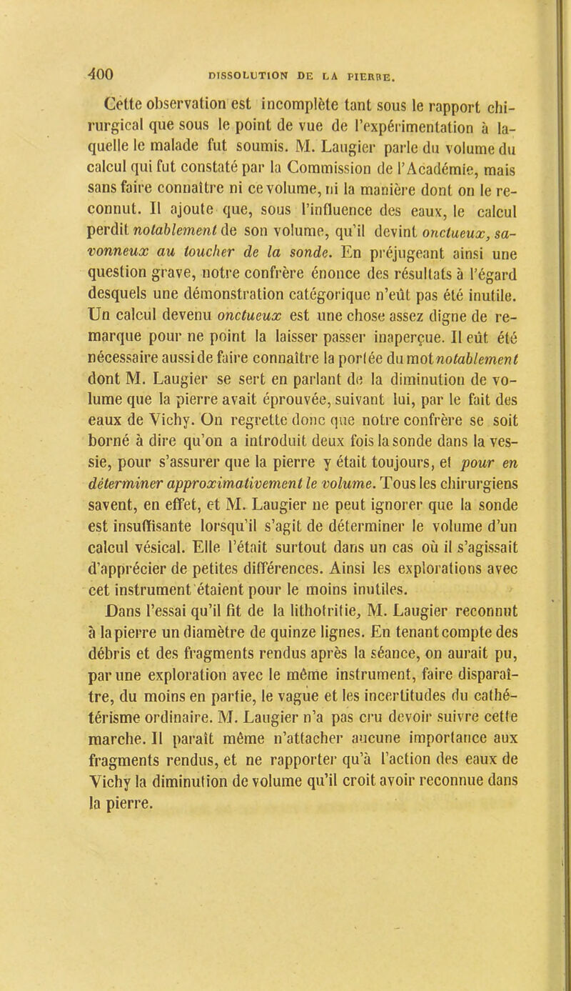 ^00 Cette observation est incomplète tant sous le rapport chi- rurgical que sous le point de vue de l’expérimentation à la- quelle le malade fut soumis. M. Laugier parle du volume du calcul qui fut constaté par la Commission de l’Académie, mais sans faire connaître ni ce volume, ni la manière dont on le re- connut. Il ajoute que, sous l’influence des eaux, le calcul perdit notablement de son volume, qu’il devint onctueux, sa- vonneux au toucher de la sonde. En préjugeant ainsi une question grave, notre confrère énonce des résultats à l’égard desquels une démonstration catégorique n’eût pas été inutile. Un calcul devenu onctueux est une chose assez digne de re- marque pour ne point la laisser passer inaperçue. Il eût été nécessaire aussi de faire connaître la porlée du moinotahlement dont M. Laugier se sert en parlant de la diminution de vo- lume que la pierre avait éprouvée, suivant lui, par le fait des eaux de Vichy. On regrette donc que notre confrère se soit borné à dire qu’on a introduit deux fois la sonde dans la ves- sie, pour s’assurer que la pierre y était toujours, e! pour en déterminer approximativement le volume. Tous les chirurgiens savent, en effet, et M. Laugier ne peut ignorer que la sonde est insuffisante lorsqu’il s’agit de déterminer le volume d’un calcul vésical. Elle l’était surtout dans un cas où il s’agissait d’apprécier de petites différences. Ainsi les explorations avec cet instrument étaient pour le moins inutiles. Dans l’essai qu’il fit de la lithotritie, M. Laugier reconnut à la pierre un diamètre de quinze lignes. En tenant compte des débris et des fragments rendus après la séance, on aurait pu, par une exploration avec le même instrument, faire disparaî- tre, du moins en partie, le vague et les incertitudes du cathé- térisme ordinaire. M. Laugier n’a pas cru devoir suivre cette marche. Il paraît même n’attacher aucune importance aux fragments rendus, et ne rapportei- qu’à l’action des eaux de Vichy la diminution de volume qu’il croit avoir reconnue dans la pierre.