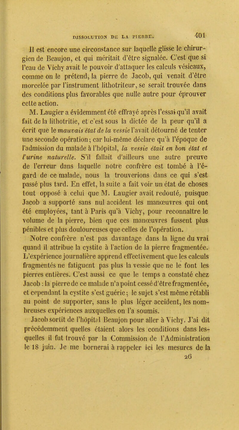 Il est encore une circonstance sur laquelle glisse le chirur- gien de Beaujon, et qui méritait d’être signalée. C’est que si l’eau de Vichy avait le pouvoir d’attaquer les calculs vésicaux, comme on le prétend^ la pierre de Jacob, qui venait d’être morcelée par l’instrument lithotriteur, se serait trouvée dans des conditions plus favorables que nulle autre pour éprouver cette action. M. Laugier a évidemment été effrayé après l’essai qu’il avait fait de la lithotritie, et c’est sous la dictée de la peur qu’il a écrit que le mauvais état de la vessie l’avait détourné de tenter une seconde opération ; car lui-même déclare qu’à l’époque de l’admission du malade à l’hôpital, la vessie était en bon état et l’urine naturelle. S’il fallait d'ailleurs une autre preuve de l’erreur dans laquelle notie confrère est tombé à l’é- gard de ce malade, nous la trouverions dans ce qui s’est passé plus tard. En effet, la suite a fait voir un état de choses tout opposé à celui que M. Laugier avait redouté, puisque Jacob a supporté sans nul accident les manœuvres qui ont été employées, tant à Paris qu’à Vichy, pour reconnaître le volume de la pierre, bien que ces manœuvres fussent plus pénibles et plus douloureuses que celles de l’opération. Notre confrère n’est pas davantage dans la ligne du vrai quand il attribue la cystite à l’action de la pierre fragmentée. L’expérience journalière apprend effectivement que les calculs fragmentés ne fatiguent pas plus la vessie que ne le font les pierres entières. C’est aussi ce que le temps a constaté chez Jacob : la pierre de ce malade n’a point cessé d’être fragmentée, et cependant la cystite s’est guérie 5 le sujet s’est même rétabli au point de supporter, sans le plus léger accident, les nom- breuses expériences auxquelles on l’a soumis. Jacob sortit de l’hôpital Beaujon pour aller à Vichy. J’ai dit précédemment quelles étaient alors les conditions dans les- quelles il fut trouvé par la Commission de l’Administration le 18 juin. Je me bornerai à rappeler ici les mesures de la 26