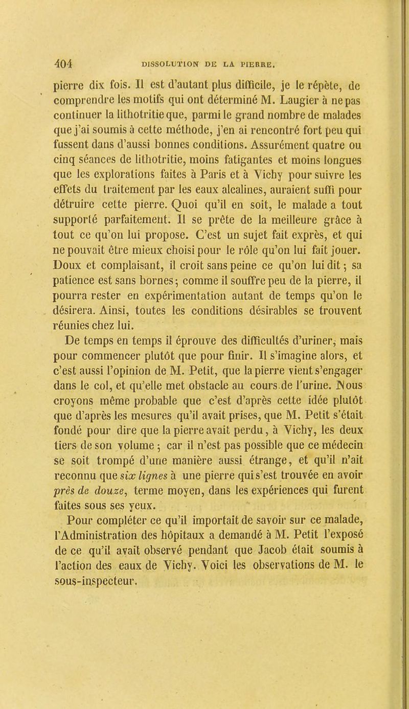 pierre dix fois. Il est d’autant plus dilïicile, je le répète, de comprendre les motifs qui ont déterminé M. Laugier à ne pas continuer la lithotritieque, parmi le grand nombre de malades que j’ai soumis à cette méthode, j’en ai rencontré fort peu qui fussent dans d’aussi bonnes conditions. Assurément quatre ou cinq séances de lithotritie, moins fatigantes et moins longues que les explorations faites à Paris et à Vichy poursuivre les effets du traitement par les eaux alcalines, auraient sulli pour détruire cette pierre. Quoi qu’il en soit, le malade a tout supporté parfaitement. 11 se prête de la meilleure grâce à tout ce qu’on lui propose. C’est un sujet fait exprès, et qui ne pouvait être mieux choisi pour le rôle qu’on lui fait jouer. Doux et complaisant, il croit sans peine ce qu’on lui dit -, sa patience est sans bornes; comme il souffre peu de la pierre, il pourra rester en expérimentation autant de temps qu’on le désirera. Ainsi, toutes les conditions désirables se trouvent réunies chez lui. De temps en temps il éprouve des difficultés d’uriner^ mais pour commencer plutôt que pour finir. Il s’imagine alors, et c’est aussi l’opinion de M. Petit, que la pierre vient s’engager dans le col, et qu’elle met obstacle au cours.de Turine. JNous croyons même probable que c’est d’après cette idée plutôt que d’après les mesures qu’il avait prises, que M. Petit s’était fondé pour dire que la pierre avait perdu, à Vichy, les deux tiers de son volume ; car il n’est pas possible que ce médecin se soit trompé d’une manière aussi étrange, et qu’il n’ait reconnu que six lignes à une pierre qui s’est trouvée en avoir près de douze, terme moyen, dans les expériences qui furent faites sous ses yeux. Pour compléter ce qu’il importait de savoir sur ce malade, l’Administration des hôpitaux a demandé à M. Petit l’exposé de ce qu’il avait observé pendant que Jacob était soumis à l’action des eaux de Vichy. Voici les observations de M. le .sous-in^pecteur.