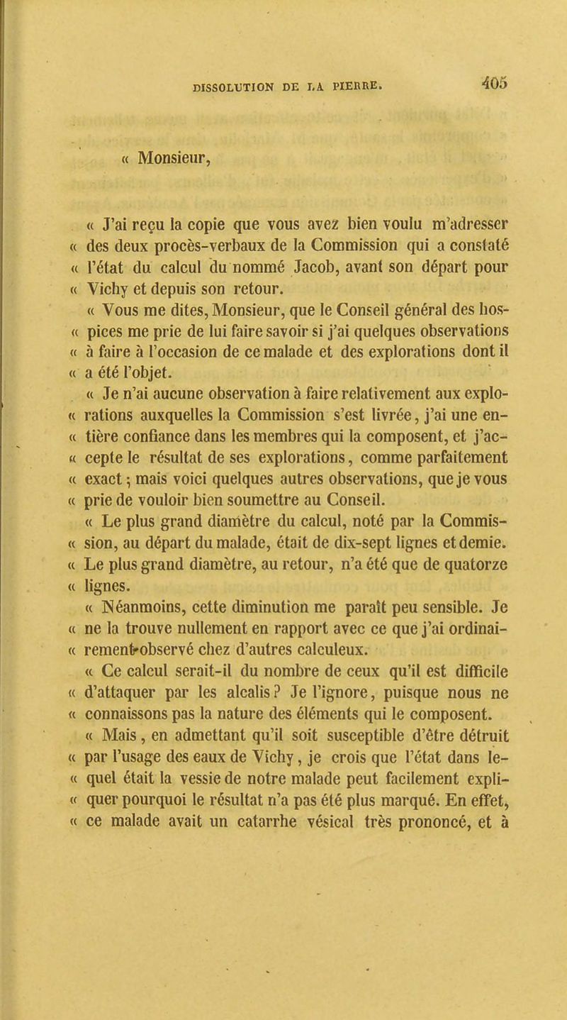 « Monsieur, « J’ai reçu la copie que vous avez bien voulu m’adresser « des deux procès-verbaux de la Commission qui a conslaté « l’état du calcul du nommé Jacob, avant son départ pour « Vichy et depuis son retour. « Vous me dites, Monsieur, que le Conseil général des hos- « pices me prie de lui faire savoir si j’ai quelques observations « à faire à l’occasion de ce malade et des explorations dont il « a été l’objet. « Je n’ai aucune observation à faire relativement aux explo- « rations auxquelles la Commission s’est livrée, j’ai une en- « tière confiance dans les membres qui la composent, et j’ac- K cepte le résultat de ses explorations, comme parfaitement « exact-, mais voici quelques autres observations, que je vous « prie de vouloir bien soumettre au Conseil. « Le plus grand dianiètre du calcul, noté par la Commis- « sion, au départ du malade, était de dix-sept lignes et demie. « Le plus grand diamètre, au retour, n’a été que de quatorze « lignes. « Néanmoins, cette diminution me paraît peu sensible. Je a ne la trouve nullement en rapport avec ce que j’ai ordinai- « rementrobservé chez d’autres calculeux. <t Ce calcul serait-il du nombre de ceux qu’il est difficile « d’attaquer par les alcalis ? Je l’ignore, puisque nous ne « connaissons pas la nature des éléments qui le composent. « Mais , en admettant qu’il soit susceptible d’être détruit « par l’usage des eaux de Vichy, je crois que l’état dans le- « quel était la vessie de notre malade peut facilement expli- (f quer pourquoi le résultat n’a pas été plus marqué. En effet, « ce malade avait un catarrhe vésical très prononcé, et à