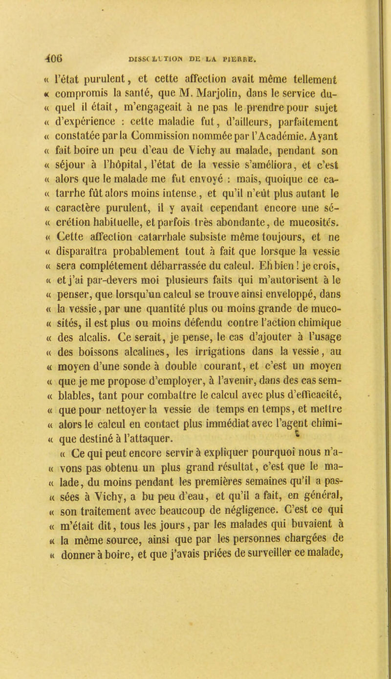 « l’état purulent, et cette affeclion avait même tellement «( compromis la santé, que M. Marjolin, dans le service du- « quel il était, m’engageait à ne pas le prendre pour sujet « d’expérience : cette maladie fut, d’ailleurs, parfaitement « constatée parla Commission nommée par l’Académie. Ayant « fait boire un peu d’eau de Vichy au malade, pendant son « séjour à l’hôpital, l’état de la vessie s’améliora, et c’est « alors que le malade me fut envoyé : mais, quoique ce ca- « tarrhe fût alors moins intense, et qu’il n’eût plus autant le « caractère purulent, il y avait cependant encore une sé- « crétion habituelle, et parfois très abondante, de mucosités. « Cette affection catarrhale subsiste même toujours, et ne « disparaîtra probablement tout à fait que lorsque la vessie « sera complètement débarrassée du calcul. Elibien! je crois, « et j’ai par-devers moi plusieurs faits qui m’autorisent aie « penser, que lorsqu’un calcul se trouve ainsi enveloppé, dans « la vessie, par une quantité plus ou moins gi*ande de muco- « sités, il est plus ou moins défendu contre l’action chimique « des alcalis. Ce serait, je pense, le cas d’ajouter à l’usage « des boissons alcalines, les irrigations dans la vessie, au « moyen d’une sonde à double courant, et c’est un moyen « que je me propose d’employer, à l’avenir, dans des cas sem- « blables, tant pour combattre le calcul avec plus d’efficacité, « que pour nettoyer la vessie de temps en temps, et mettre « alors le calcul en contact plus immédiat avec l’agent chimi- « que destiné à l’attaquer. ^ « Ce qui peut encore servir à expliquer pourquoi nous n’a- « vons pas obtenu un plus grand résultat, c’est que le ma- ie lade, du moins pendant les premières semaines qu’il a pas- « sées à Vichy, a bu peu d’eau, et qu’il a fait, en général, « son traitement avec beaucoup de négligence. C’est ce qui « m’était dit, tous les jours, par les malades qui buvaient à « la même source, ainsi que par les personnes chargées de « donner à boire, et que j’avais priées de surveiller ce malade,