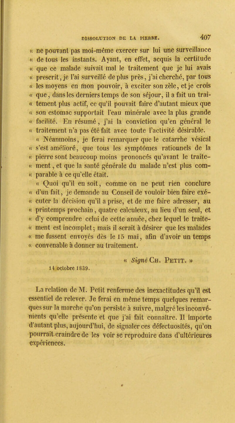 « ne pouvant pas moi-même exercer sur lui une surveillance « de tous les instants. Ayant, en effet, acquis la certitude « que ce malade suivait mai le traitement que je lui avais « prescrit, je l’ai surveillé de plus près, j’ai cherché, par tous « les moyens en fiion pouvoir, à exciter son zèle, et je crois « que, dans les derniers temps de son séjour, il a fait un trai- te tement plus actif, ce qu’il pouvait faire d’autant mieux que « son estomac suppoi-tait l'eau minérale avec la plus grande « facilité. En résumé, j’ai la conviction qu’en général le « traitement n’a pas été fait avec toute l’activité désirable. « Néanmoins, je ferai remarquer que le catarrhe vésical « s’est amélioré, que tous les symptômes rationnels de la « pierre sont beaucoup moins prononcés qu’avant le traite- « ment, et que la santé générale du malade n’est plus com- « parable à ce qu’elle était. « Quoi qu’il en soit, comme on ne peut rien conclure « d’un fait, je demande au Conseil de vouloir bien faire exé- « cuter la décision qu’il a prise, et de me faire adresser, au « printemps prochain, quatre calculeux, au lieu d’un seul, et « d’y comprendre celui de celte année, chez lequel le traite- « ment est incomplet; mais il-serait à désirer que les malades « me fussent envoyés dès le 15 mai, afin d’avoir un temps « convenable à donner au traitement. « signé Ch. Petit. » 14 octobre 1839. La relation de M. Petit renferme des inexactitudes qu’il est essentiel de relever. Je ferai en même temps quelques remar- ques sur la marche qu’on persiste à suivre, malgré les inconvé- nients qu’elle pi*ésente et que j’ai fait connaître. Il importe d’autant plus, aujourd’hui, de signaler ces défectuosités, qu’on pourraitxraindre de les voir se reproduire dans d’ultérieures expérienees.