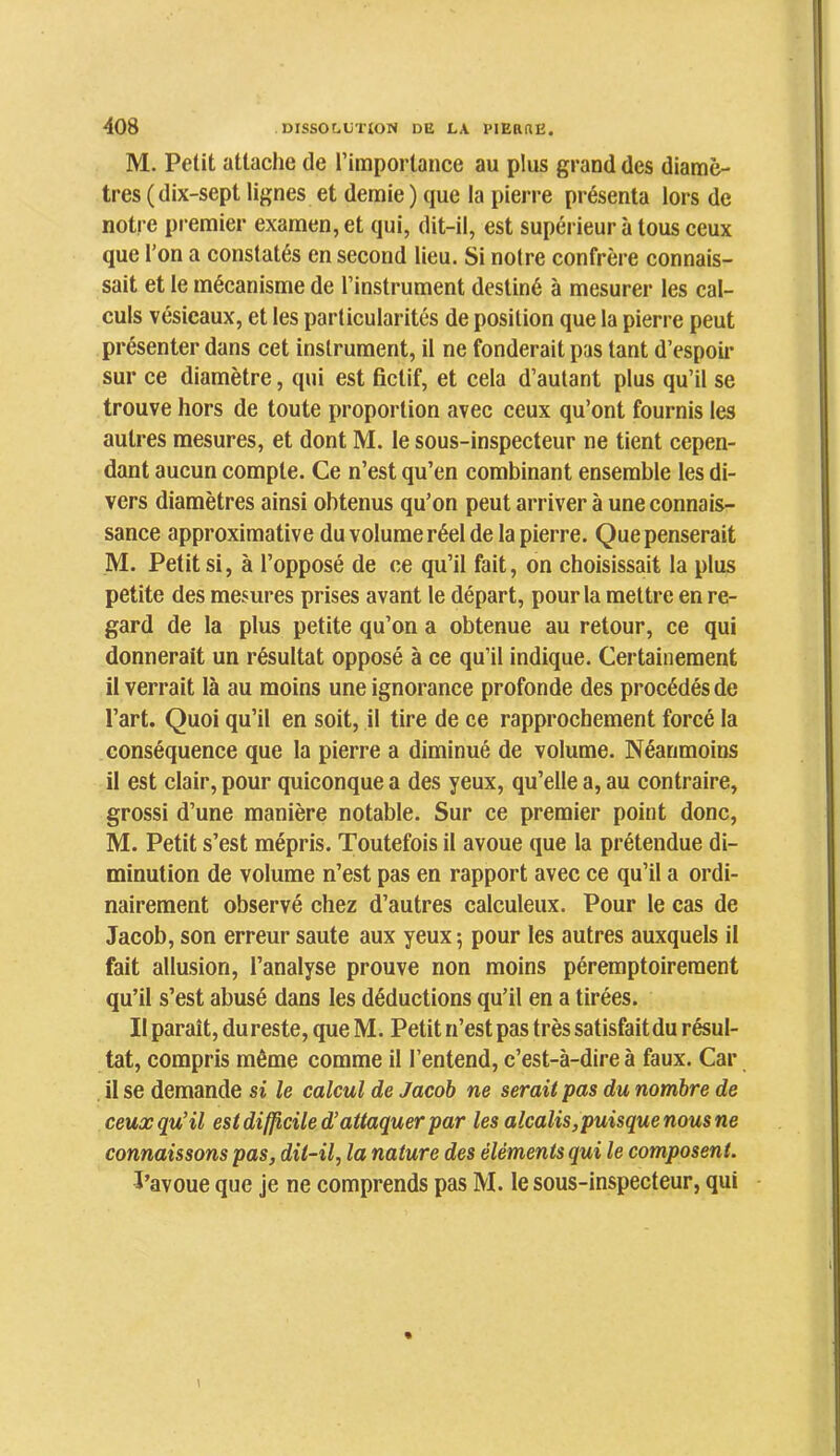 M. Petit attache de l’importance au plus grand des diamè- tres (dix-sept lignes et demie ) que la pierre présenta lors de notre premier examen, et qui, dit-il, est supérieur à tous ceux que l’on a constatés en second lieu. Si notre confrère connais- sait et le mécanisme de l’instrument destiné à mesurer les cal- culs vésicaux, et les particularités de position que la pierre peut présenter dans cet instrument, il ne fonderait pas tant d’espoii* sur ce diamètre, qui est fictif, et cela d’autant plus qu’il se trouve hors de toute proportion avec ceux qu’ont fournis les autres mesures, et dont M. le sous-inspecteur ne tient cepen- dant aucun compte. Ce n’est qu’en combinant ensemble les di- vers diamètres ainsi obtenus qu’on peut arriver à une connais- sance approximative du volume réel de la pierre. Que penserait M. Petit si, à l’opposé de ce qu’il fait, on choisissait la plus petite des mesures prises avant le départ, pour la mettre en re- gard de la plus petite qu’on a obtenue au retour, ce qui donnerait un résultat opposé à ce qu’il indique. Certainement il verrait là au moins une ignorance profonde des procédés de l’art. Quoi qu’il en soit, il tire de ce rapprochement forcé la conséquence que la pierre a diminué de volume. Néanmoins il est clair, pour quiconque a des yeux, qu’elle a, au contraire, grossi d’une manière notable. Sur ce premier point donc, M. Petit s’est mépris. Toutefois il avoue que la prétendue di- minution de volume n’est pas en rapport avec ce qu’il a ordi- nairement observé chez d’autres calculeux. Pour le cas de Jacob, son erreur saute aux yeux; pour les autres auxquels il fait allusion, l’analyse prouve non moins péremptoirement qu’il s’est abusé dans les déductions qu’il en a tirées. Il paraît, du reste, que M. Petit n’est pas très satisfait du résul- tat, compris même comme il l’entend, c’est-à-dire à faux. Car il se demande si le calcul de Jacob ne serait pas du nombre de ceux qu’il est difficile d’attaquer par les alcalis,puisque nous ne connaissons pas, dit-il, la nature des éléments qui le composent. ï’avoue que je ne comprends pas M. le sous-inspecteur, qui