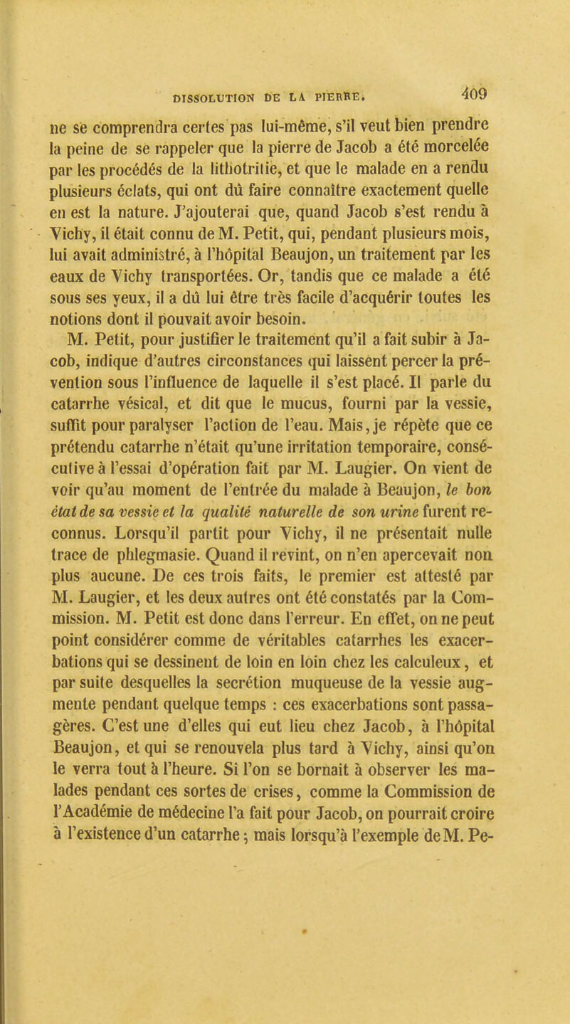 ne se comprendra certes pas lui-même, s’il veut bien prendre la peine de se rappeler que la pierre de Jacob a été morcelée par les procédés de la litliotrilie, et que le malade en a rendu plusieurs éclats, qui ont dû faire connaître exactement quelle en est la nature. J’ajouterai que, quand Jacob s’est rendu à Vichy, il était connu de M. Petit, qui, pendant plusieurs mois, lui avait administré, à l’hôpital Beaujon,un traitement par les eaux de Vichy transportées. Or, tandis que ce malade a été sous ses yeux, il a dû lui être très facile d’acquérir toutes les notions dont il pouvait avoir besoin. M. Petit, pour justifier le traitement qu’il a fait subir à Ja- cob, indique d’autres circonstances qui laissent percer la pré- vention sous l’influence de laquelle il s’est placé. Il parle du catarrhe vésical, et dit que le mucus, fourni par la vessie, suffit pour paralyser l’action de l’eau. Mais, je répète que ce prétendu catarrhe n’était qu’une irritation temporaire, consé- cutive à l’essai d’opération fait par M. Laugier. On vient de voir qu’au moment de l’entrée du malade à Beaujon, le bon état de sa vessie et la qualité naturelle de son urine furent re- connus. Lorsqu’il partit pour Vichy, il ne présentait nulle trace de phlegmasie. Quand il revint, on n’en apercevait non plus aucune. De ces trois faits, le premier est attesté par M. Laugier, et les deux autres ont été constatés par la Com- mission. M. Petit est donc dans l’erreur. En effet, on ne peut point considérer comme de véritables catarrhes les exacer- bations qui se dessinent de loin en loin chez les calculeux, et par suite desquelles la secrétion muqueuse de la vessie aug- mente pendant quelque temps : ces exacerbations sont passa- gères. C’est une d’elles qui eut lieu chez Jacob, à l’hôpital Beaujon, et qui se renouvela plus tard à Vichy, ainsi qu’on le verra tout à l’heure. Si l’on se bornait à observer les ma- lades pendant ces sortes de crises, comme la Commission de l’Académie de médecine l’a fait pour Jacob, on pourrait croire à l’existence d’un catarrhe •, mais lorsqu’à l’exemple deM. Pe-