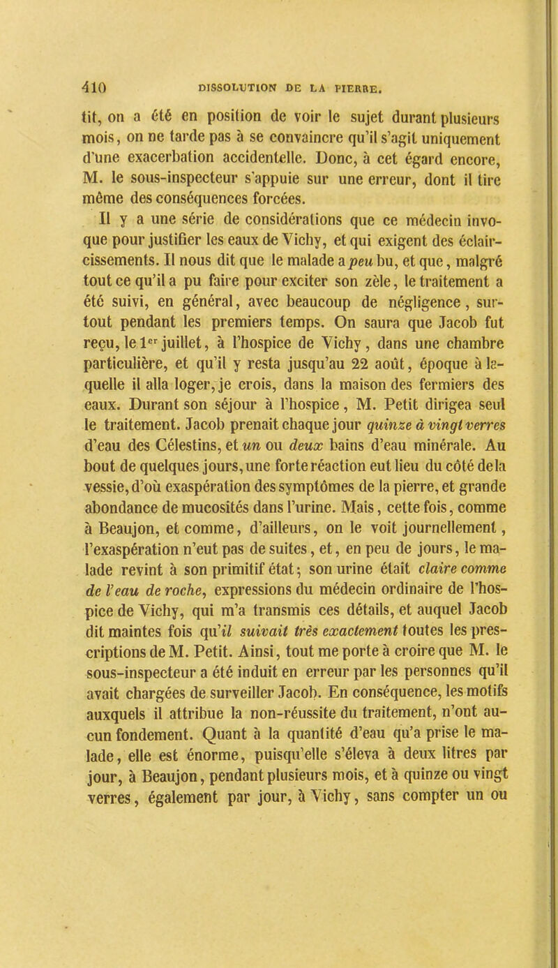 tit, on a été en position de voir le sujet durant plusieurs mois, on ne tarde pas à se convaincre qu’il s’agit uniquement d’une exacerbation accidentelle. Donc, à cet égard encore, M. le sous-inspecteur s'appuie sur une erreur, dont il tire môme des conséquences forcées. Il y a une série de considérations que ce médecin invo- que pour justiûer les eaux de Vichy, et qui exigent des éclair- cissements. Il nous dit que le malade zpeu bu, et que, malgré tout ce qu’il a pu faire pour exciter son zèle, le traitement a été suivi, en général, avec beaucoup de négligence, sur- tout pendant les premiers temps. On saura que Jacob fut reçu, le 1®*^ juillet, à l’hospice de Vichy, dans une chambre particulière, et qu’il y resta jusqu’au 22 août, époque à la- quelle il alla loger, je crois, dans la maison des fermiers des eaux. Durant son séjour à l’hospice, M. Petit dirigea seul le traitement. Jacob prenait chaque jour quinze à vingt verres d’eau des Célestins, et un ou deux bains d’eau minérale. Au bout de quelques jours, une forte réaction eut lieu du côté delà vessie, d’où exaspération des symptômes de la pierre, et grande abondance de mucosités dans l’urine. Mais, cette fois, comme à Beaujon, et comme, d’ailleurs, on le voit journellement, l’exaspération n’eut pas de suites, et, en peu de jours, le ma- lade revint à son primitif état ; son urine était claire comme de Veau de roche, expressions du médecin ordinaire de l’hos- pice de Vichy, qui m’a transmis ces détails, et auquel Jacob dit maintes fois qu’iZ suivait très exactement toutes les pres- criptions de M. Petit. Ainsi, tout me porte à croire que M. le sous-inspecteur a été induit en erreur par les personnes qu’il avait chargées de surveiller Jacob. En conséquence, les motifs auxquels il attribue la non-réussite du traitement, n’ont au- cun fondement. Quant à la quantité d’eau qu’a prise le ma- lade, elle est énorme, puisqu’elle s’éleva à deux litres par jour, à Beaujon, pendant plusieurs mois, et à quinze ou vingt verres, également par jour, 5 Vichy, sans compter un ou