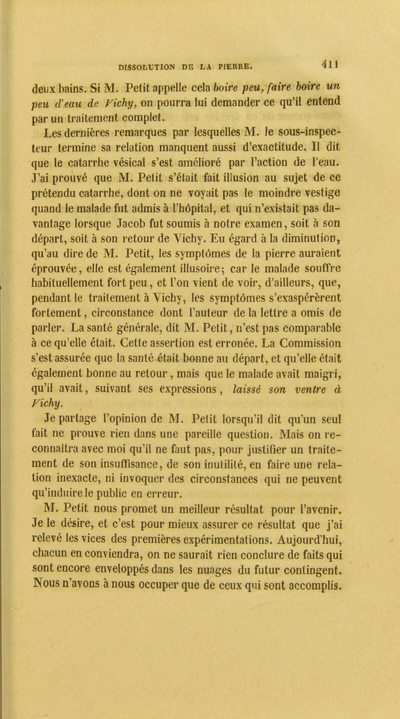 deux bains. Si M. Pelit appelle cela boire peu, faire boire un peu d’eau de Fichy, on pourra lui demander ce qu’il entend par un traitement complet. Les dernières remarques par lesquelles M. le sous-inspec- teur termine sa relation manquent aussi d’exactitude. Il dit que le catarrhe vésical s’est amélioré par l’action de l’eau. J’ai prouvé que M. Pelit s’élait fait illusion au sujet de ce prétendu catarrhe, dont on ne voyait pas le moindre vestige quand le malade fut admis à l’hôpital, et qui n’existait pas da- vantage lorsque Jacob fut soumis à notre examen, soit à son départ, soit à son retour de Vichy. Eu égard à la diminution, qu’au dire de M. Petit, les symptômes de la pierre auraient éprouvée, elle est également illusoire; car le malade souffre habituellement fort peu, et l’on vient de voir, d’ailleurs, que, pendant le traitement à Vichy, les symptômes s’exaspérèrent fortement, circonstance dont l’auteur de la lettre a omis de parler. La santé générale, dit M. Petit, n’est pas comparable à ce qu’elle était. Cette assertion est erronée. La Commission s’est assurée que la santé était bonne au départ, et qu’elle était également bonne au retour, mais que le malade avait maigri, qu’il avait, suivant ses expressions, laissé son ventre à Fichy. Je partage l’opinion de M. Petit lorsqu’il dit qu’un seul fait ne prouve rien dans une pareille question. Mais on re- connaîtra avec moi qu’il ne faut pas, pour justifier un traite- ment de son insuffisance, de son inutilité, en faire une rela- tion inexacte, ni invoquer des circonstances qui ne peuvent qu’induire le public en erreur. M. Petit nous promet un meilleur résultat pour l’avenir. Je le désire, et c’est pour mieux assurer ce résultat que j’ai relevé les vices des premières expérimentations. Aujourd’hui, chacun en conviendra, on ne saurait rien conclure de faits qui sont encore enveloppés dans les nuages du futur contingent. Nous n’avons à nous occuper que de ceux qui sont accomplis.