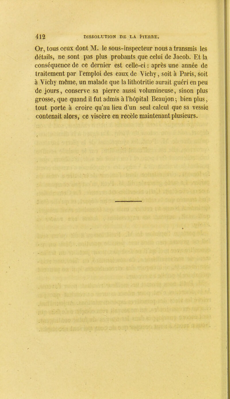 Or, tous ceux dont M. le sous-inspecteur nous a transmis les détails, ne sont pas plus probants que celui de Jacob. Et la conséquence de ce dernier est celle-ci : après une année de traitement par l’emploi des eaux de Vichy, soit à Paris, soit à Vichy même, un malade que la lithotritie aurait guéri en peu de jours, conserve sa pierre aussi volumineuse, sinon plus grosse, que quand il fut admis à Fhôpital Beaujon -, bien plus, tout porte à croire qu’au lieu d’un seul calcul que sa vessie contenait alors, ce viscère en recèle maintenant plusieurs.