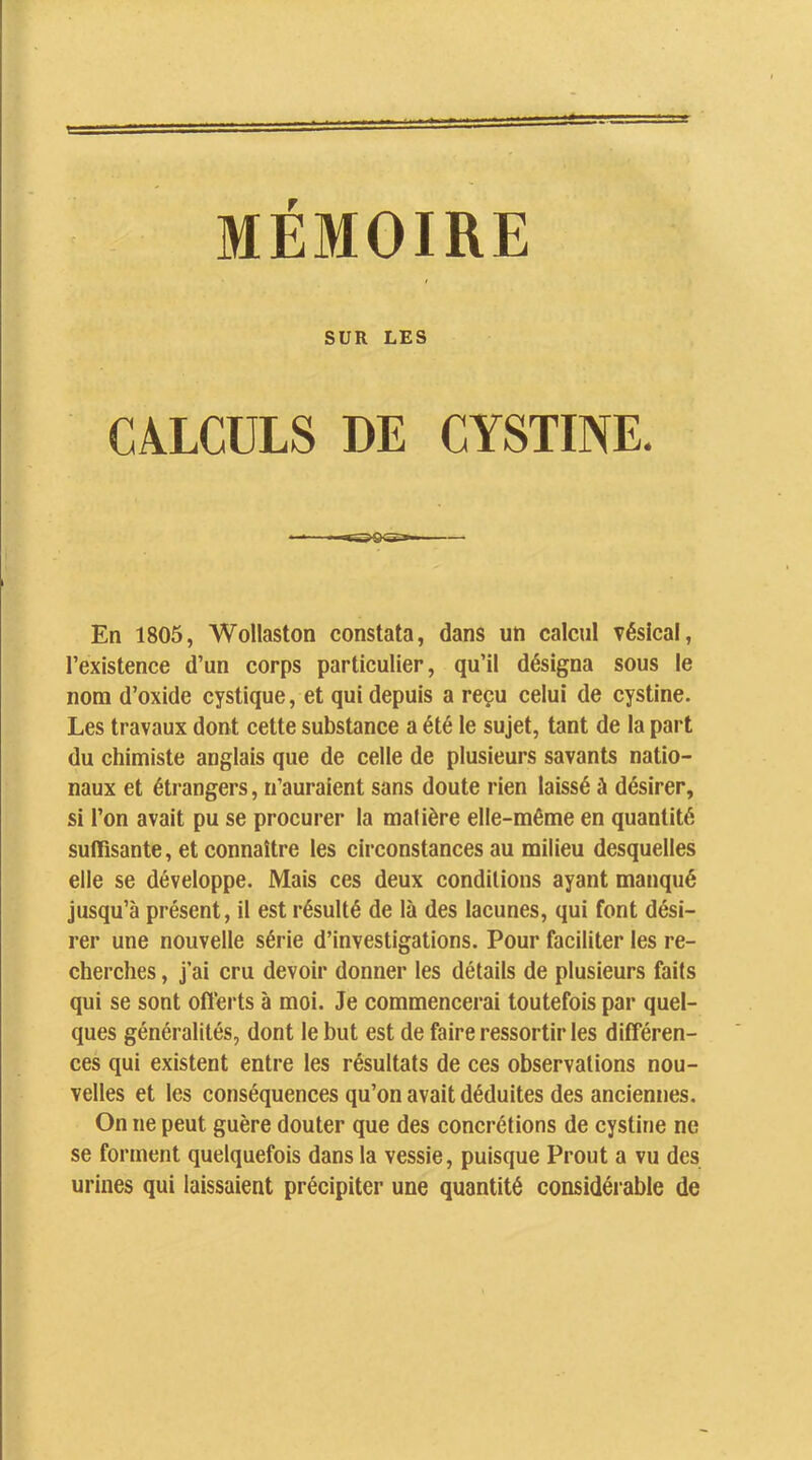 MÉMOIRE SUR LES CALCULS DE CYSTINE. En 1805, Wollaston constata, dans un calcul vésical, l’existence d’un corps particulier, qu’il désigna sous le nom d’oxide cystique, et qui depuis a reçu celui de cystine. Les travaux dont cette substance a été le sujet, tant de la part du chimiste anglais que de celle de plusieurs savants natio- naux et étrangers, n’auraient sans doute rien laissé à désirer, si l’on avait pu se procurer la matière elle-même en quantité suffisante, et connaître les circonstances au milieu desquelles elle se développe. Mais ces deux conditions ayant manqué jusqu’à présent, il est résulté de là des lacunes, qui font dési- rer une nouvelle série d’investigations. Pour faciliter les re- cherches , j’ai cru devoir donner les détails de plusieurs faits qui se sont offerts à moi. Je commencerai toutefois par quel- ques généralités, dont le but est de faire ressortir les différen- ces qui existent entre les résultats de ces observations nou- velles et les conséquences qu’on avait déduites des anciennes. On ne peut guère douter que des concrétions de cystine ne se forment quelquefois dans la vessie, puisque Prout a vu des urines qui laissaient précipiter une quantité considérable de
