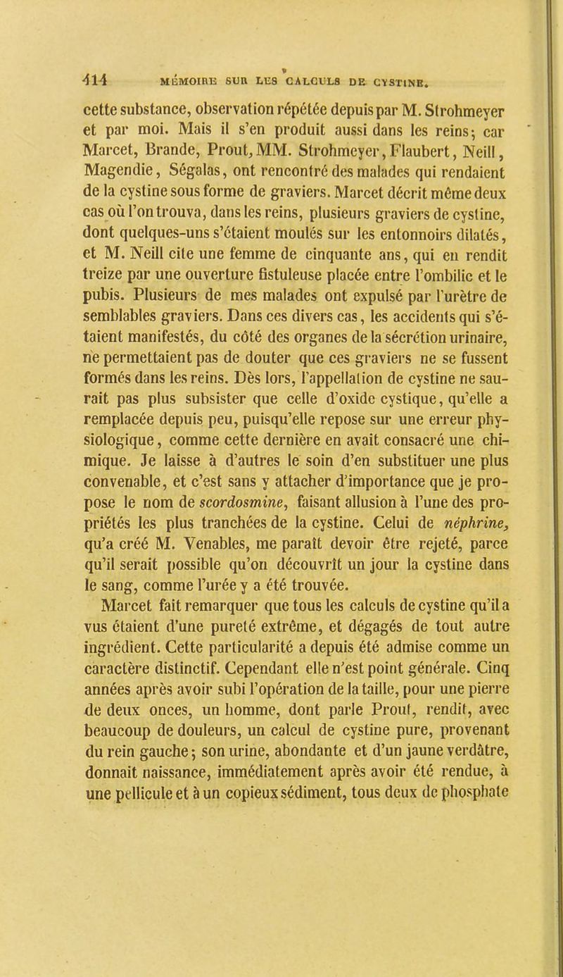cette substance, observation répétée depuis par M. Strohmeyer et par moi. Mais il s’en produit aussi dans les reins-, car Marcet, Brande, Prout, MM. Strohmeyer, Flaubert, Neill, Magendie, Ségalas, ont rencontré des malades qui rendaient de la cystine sous forme de graviers. Marcet décrit môme deux cas où l’on trouva, dans tes reins, plusieurs graviers de cystine, dont quelques-uns s’étaient moulés sur les entonnoirs dilatés, et M. Neill cite une femme de cinquante ans, qui en rendit treize par une ouverture Bstuleuse placée entre l’ombilic et le pubis. Plusieurs de mes malades ont expulsé par l’urètre de semblables graviers. Dans ces divers cas, les accidents qui s’é- taient manifestés, du côté des organes de la sécrétion urinaire, ne permettaient pas de douter que ces gi aviers ne se fussent formés dans les reins. Dès lors, l’appellation de cystine ne sau- rait pas plus subsister que celle d’oxide cystique, qu’elle a remplacée depuis peu, puisqu’elle repose sur une erreur phy- siologique , comme cette dernière en avait consacré une chi- mique. Je laisse à d’autres le soin d’en substituer une plus convenable, et c’est sans y attacher d’importance que je pro- pose le nom de scordosmine, faisant allusion à l’une des pro- priétés les plus tranchées de la cystine. Celui de néphrine, qu’a créé M. Venables, me paraît devoir être rejeté, parce qu’il serait possible qu’on découvrît un jour la cystine dans le sang, comme l’urée y a été trouvée. Marcet fait remarquer que tous les calculs de cystine qu’il a vus étaient d’une pureté extrême, et dégagés de tout autre ingrédient. Cette particularité a depuis été admise comme un caractère distinctif. Cependant elle n’est point générale. Cinq années après avoir subi l’opération de la taille, pour une pierre de deux onces, un homme, dont parle Proul, rendit, avec beaucoup de douleurs, un calcul de cystine pure, provenant du rein gauche ; son urine, abondante et d’un jaune verdâtre, donnait naissance, immédiatement après avoir été rendue, à une pellicule et à un copieux sédiment, tous deux de phosphate