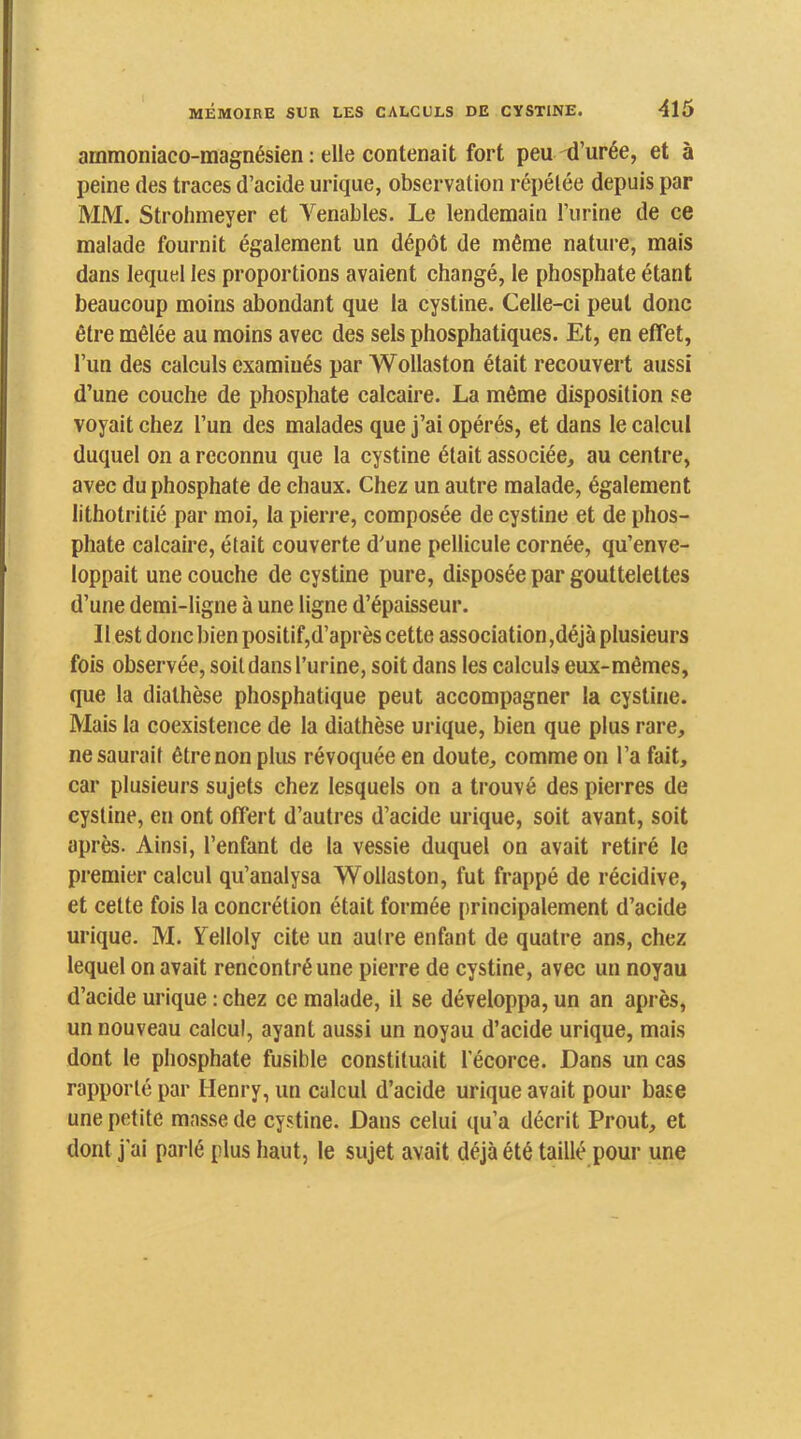 ammoniaco-magnésien : elle contenait fort peu d’urée, et à peine des traces d’acide urique, observation répétée depuis par MM. Strohmeyer et Venables. Le lendemain l’urine de ce malade fournit également un dépôt de même nature, mais dans lequel les proportions avaient changé, le phosphate étant beaucoup moins abondant que la cystine. Celle-ci peut donc être mêlée au moins avec des sels phosphatiques. Et, en effet, l’un des calculs examinés par Wollaston était recouvert aussi d’une couche de phosphate calcaire. La même disposition se voyait chez l’un des malades que j’ai opérés, et dans le calcul duquel on a reconnu que la cystine était associée, au centre, avec du phosphate de chaux. Chez un autre malade, également lithotritié par moi, la pierre, composée de cystine et de phos- phate calcaire, était couverte d'une pellicule cornée, qu’enve- loppait une couche de cystine pure, disposée par gouttelettes d’une demi-ligne à une ligne d’épaisseur. Il est donc bien positif,d’après cette association,déjà plusieurs fois observée, soit dans l’urine, soit dans les calculs eux-mêmes, que la diathèse phosphatique peut accompagner la cystine. Mais la coexistence de la diathèse urique, bien que plus rare, ne saurait être non plus révoquée en doute, comme on l’a fait, car plusieurs sujets chez lesquels on a trouvé des pierres de cystine, en ont offert d’autres d’acide urique, soit avant, soit après. Ainsi, l’enfant de la vessie duquel on avait retiré le premier calcul qu’analysa Wollaston, fut fra[)pé de récidive, et cette fois la concrétion était formée principalement d’acide urique. M. ITelloly cite un autre enfant de quatre ans, chez lequel on avait rencontré une pierre de cystine, avec un noyau d’acide urique : chez ce malade, il se développa, un an après, un nouveau calcul, ayant aussi un noyau d’acide urique, mais dont le phosphate fusible constituait l’écorce. Dans un cas rapporté par Henry, un calcul d’acide urique avait pour base une petite masse de cystine. Dans celui qu’a décrit Prout, et dont j’ai parlé plus haut, le sujet avait déjà été taillé pour une