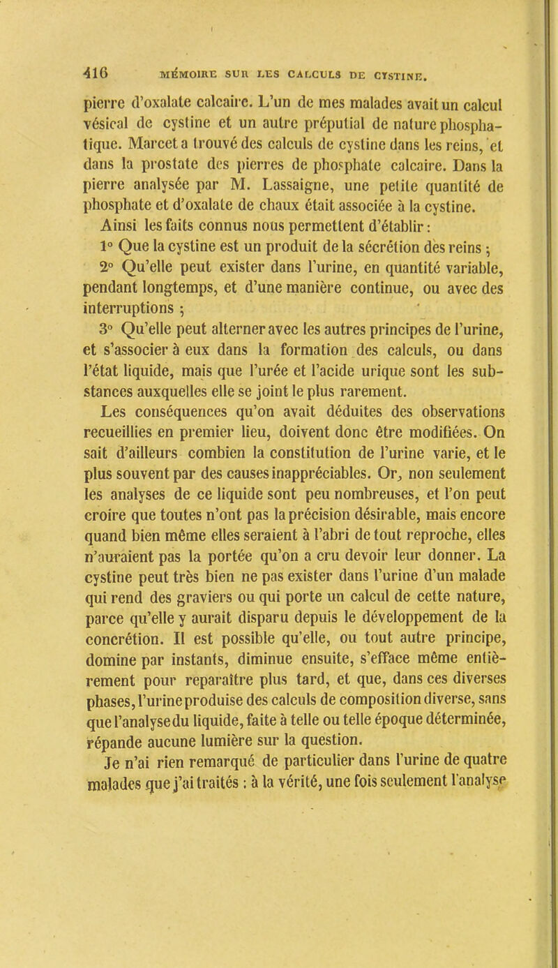 I •41G Mi^MomE sun les caeculs de ctstine. pierre d’oxalate calcaire. L’un de mes malades avait un calcul vésical de cystine et un autre préputial de nature phospha- tique. Marceta trouvé des calculs de cystine dans les reins, et dans la prostate des pierres de phosphate calcaire. Dans la pierre analysée par M. Lassaigne, une petite quantité de phosphate et d’oxalate de chaux était associée à la cystine. Ainsi les faits connus nous permettent d’établir : 1° Que la cystine est un produit de la sécrétion dès reins ; 2° Qu’elle peut exister dans l’urine, en quantité variable, pendant longtemps, et d’une manière continue, ou avec des interruptions ; 3° Qu’elle peut alterner avec tes autres principes de l’urine, et s’associer à eux dans la formation des calculs, ou dans l’état liquide, mais que l’urée et l’acide urique sont les sub- stances auxquelles elle se joint le plus rarement. Les conséquences qu’on avait déduites des observations reeueillies en premier lieu, doivent donc être modifiées. On sait d’ailleurs combien la constitution de l’urine varie, et le plus souvent par des eauses inappréciables. Or^ non seulement les analyses de ce liquide sont peu nombreuses, et l’on peut croire que toutes n’ont pas la précision désirable, mais encore quand bien même elles seraient à l’abri de tout reproche, elles n’auraient pas la portée qu’on a cru devoir leur donner. La cystine peut très bien ne pas exister dans l’urine d’un malade qui rend des graviers ou qui porte un calcul de cette nature, parce qu’elle y aurait disparu depuis le développement de la concrétion. Il est possible qu’elle, ou tout autre principe, domine par instants, diminue ensuite, s’effaee même entiè- rement pour reparaître plus tard, et que, dans ces diverses phases, l’urine produise des calculs de composition diverse, sans que l’analyse du liquide, faite à telle ou telle époque déterminée, répande aucune lumière sur la question. Je n’ai rien remarqué de partieulier dans l’urine de quatre malades que j’ai traités : à la vérité, une fois scidement l’analyse