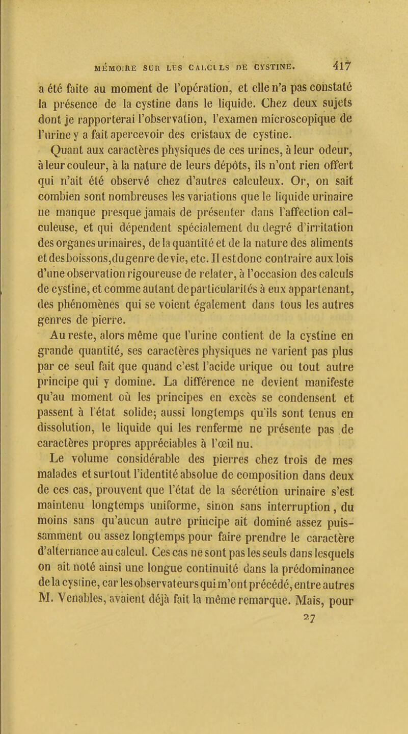 a été faite au moment de l’opération, et elle n’a pas constaté la présence de la cystine dans le liquide. Chez deux sujets dont je rapporterai l’observation, l’examen microscopique de l’iiriney a fait apercevoir des cristaux de cystine. Quant aux caractères physiques de ces urines, à leur odeur, à leur couleur, à la nature de leurs dépôts, ils n’ont rien offert qui n’ait été observé chez d’autres calculeux. Or, on sait combien sont nombreuses les variations que le liquide urinaire ne manque presque jamais de présentei’ dans l’affeclion cal- culeuse, et qui dépendent spécialement du degré d’iri-itation des organes urinaires, de la quantité et de la nature des aliments etdesboissons,dugenre devie, etc. Il estdonc contraire aux lois d’une observation rigoureuse de relater, à l’occasion des calculs de cystine, et comme autant de particularités à eux appartenant, des phénomènes qui se voient également dans tous les autres genres de pierre. Au reste, alors même que l’iirine contient de ta cystine en grande quantité, ses caractères physiques ne varient pas plus par ce seul fait que quand c’est l’acide urique ou tout autre principe qui y domine. La différence ne devient manifeste qu’au moment où les principes en excès se condensent et passent à l'état solide; aussi longtemps qu'ils sont tenus en dissolution, le liquide qui tes renferme ne présente pas de caractères propres appréciables à l’œil nu. Le volume considérable des pierres chez trois de mes malades et surtout l’identité absolue de composition dans deux de ces cas, prouvent que l’état de la sécrétion urinaire s’est maintenu longtemps uniforme, sinon sans interruption, du moins sans qu’aucun autre principe ait dominé assez puis- samment ou assez longtemps pour faire prendre le caractère d’alternance au calcul. Ces cas ne sont pas les seuls dans lesquels on ait noté ainsi une longue continuité dans la prédominance de la cysiine, car les observateurs qui m’ont précédé, entre autres M. Venables, avaient déjà fait la même remarque. Mais, pour 27
