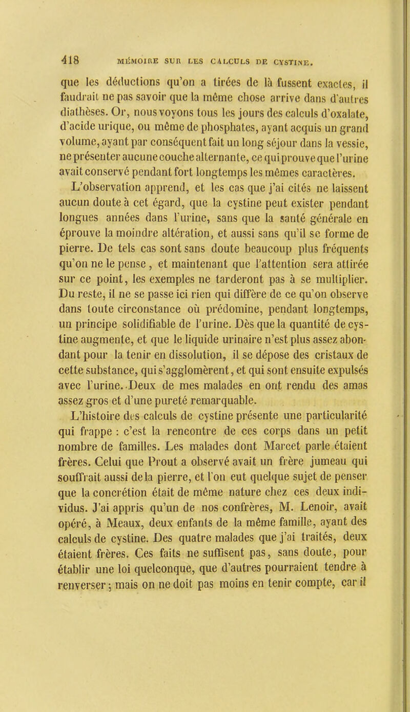 que les déductions qu’on a tirées de là fussent exactes, il faudi'ait ne pas savoir que la même chose arrive dans d'autres diathèses. Or, nous voyons tous les jours des calculs d’oxalate, d’acide urique, ou même de phosphates, ayant acquis un grand volume, ayant par conséquent fait un long séjour dans la vessie, ne présenter aucune couche alternante, ce qui prouve que l’urine avait conservé pendant fort longtemps les mêmes caractères. L’observation apprend, et les cas que j’ai cités ne laissent aucun doute à cet égard, que la cystine peut exister pendant longues années dans Turine, sans que la santé générale en éprouve la moindre altération, et aussi sans qu’il se forme de pierre. De tels cas sont sans doute beaucoup plus fréquents qu’on ne le pense , et maintenant que l’attention sera attirée sur ce point, les exemples ne tarderont pas à se multiplier. Du reste, il ne se passe ici rien qui diffère de ce qu’on observe dans toute circonstance où prédomine, pendant longtemps, un principe solidifiable de l’urine. Dès que la quantité de cys- line augmente, et que le liquide urinaire n’est plus assez abon- dant pour la tenir en dissolution, il se dépose des cristaux de cette substance, qui s’agglomèrent, et qui sont ensuite expulsés avec l’urine. Deux de mes malades en ont rendu des amas assez gros et d’une pureté remarquable. L’histoire des calculs de cystine présente une particularité qui frappe : c’est la rencontre de ces corps dans un petit nombre de familles. Les malades dont Marcet parle étaient frères. Celui que Prout a observé avait un frère jumeau qui souffl ait aussi delà pierre, et l’on eut quelque sujet de penser que la concrétion était de même nature chez ces deux indi- vidus. 3’ai appris qu’un de nos confrères, M. Lenoir, avait opéré, à Meaux, deux enfants de la même famille, ayant des calculs de cystine. Des quatre malades que j’ai traités, deux étaient frères. Ces faits ne suffisent pas, sans doute, pour établir une loi quelconque, que d’autres pourraient tendre à renverser 5 mais on ne doit pas moins en tenir compte, car il