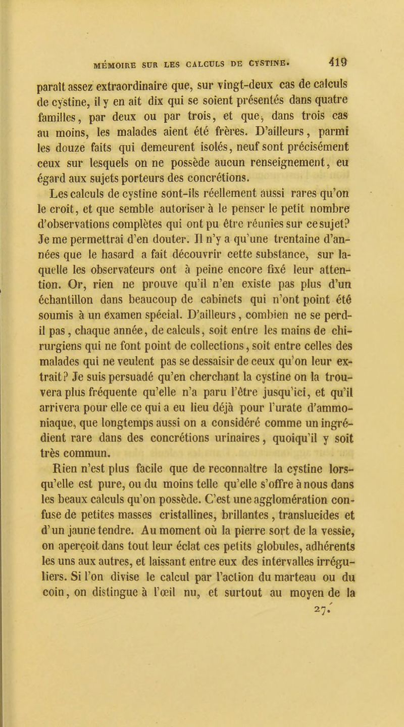 paraît assez extraordinaire que, sur vingt-deux cas de calculs de cystine, il y en ait dix qui se soient présentés dans quatre familles, par deux ou par trois, et que;, dans trois cas au moins, les malades aient été frères. D’ailleurs, parmi les douze faits qui demeurent isolés, neuf sont précisément ceux sur lesquels on ne possède aucun renseignement, eu égard aux sujets porteurs des concrétions. Les calculs de cystine sont-ils réellement aussi rares qu’on le croit, et que semble autoriser à le penser le petit nombre d’observations complètes qui ont pu être réunies sur ce sujet? Je me permettrai d’en douter. Il n’y a qu’une trentaine d’an- nées que le hasard a fait découvrir cette substance, sur la- quelle les observateurs ont à peine encore fixé leur atten- tion. Or, rien ne prouve qu’il n’en existe pas plus d’un échantillon dans beaucoup de cabinets qui n’ont point été soumis à un examen spécial. D’ailleurs, coml)ien ne se perd- il pas, chaque année, de calculs, soit entre les mains de chi- rurgiens qui ne font point de collections, soit entre celles des malades qui ne veulent pas se dessaisir de ceux qu’on leur ex- trait? Je suis persuadé qu’en cherchant la cystine on la trou- vera plus fréquente qu’elle n’a paru l’ôtre jusqu’ici, et qu’il arrivera pour elle ce qui a eu lieu déjà pour l’urate d’ammo- niaque, que longtemps aussi on a considéré comme un ingré- dient rare dans des concrétions urinaires, quoiqu’il y soit très commun. Rien n’est plus facile que de reconnaître la cystine lors- qu’elle est pure, ou du moins telle qu’elle s’offre à nous dans les beaux calculs qu’on possède. C’est une agglomération con- fuse de petites masses cristallines, brillantes, translucides et d’un jaune tendre. Au moment où la pierre sort de la vessie, on aperçoit dans tout leur éclat ces petits globules, adhérents les uns aux autres, et laissant entre eux des intervalles irrégu- liers. Si l’on divise le calcul par l’action du marteau ou du coin, on distingue à l’œil nu, et surtout au moyen de la 27.'
