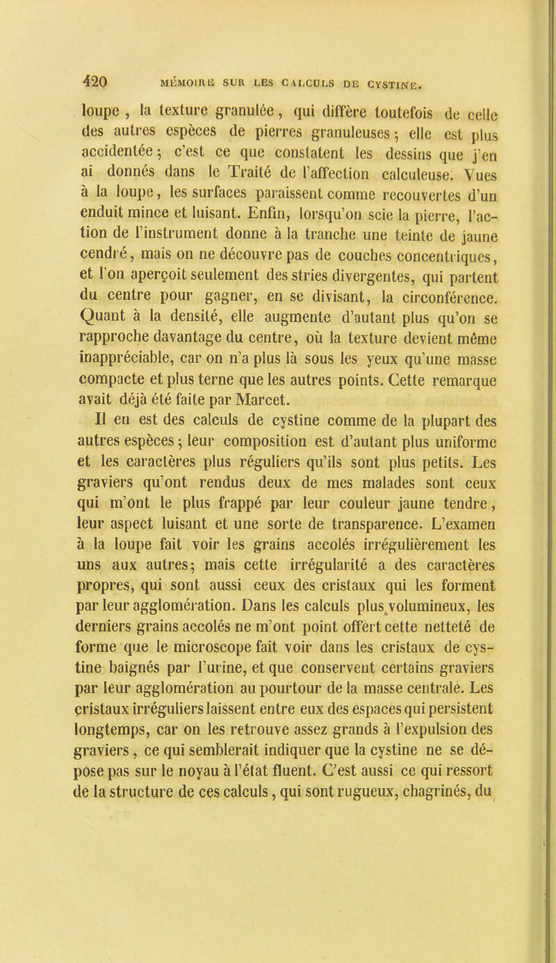 loupe , la texture granulée, qui diffère toutefois de celle des autres espèces de piei-res granuleuses \ elle est plus accidentée; c’est ce que constatent les dessins que j’en ai donnés dans le Traité de l’affection calculeuse. Vues à la loupe, les surfaces paraissent comme recouvertes d’un enduit mince et luisant. Enfin, lorsqu’on scie la pierre, fac- tion de finstrument donne à la tranche une teinte de jaune cendré, mais on ne découvre pas de couches concentriques, et l’on aperçoit seulement des stries divergentes, qui partent du centre pour gagner, en se divisant, la circonférence. Quant à la densité, elle augmente d’autant plus qu’on se rapproche davantage du centre, où la texture devient môme inappréciable, car on n’a plus là sous les yeux qu’une masse compacte et plus terne que les autres points. Cette remarque avait déjà été faite par Marcet. Il en est des calculs de cystine comme de la plupart des autres espèces ; leur composition est d’autant plus uniforme et les caractères plus réguliers qu’ils sont plus petits. Les graviers qu’ont rendus deux de mes malades sont ceux qui m’ont le plus frappé par leur couleur jaune tendre, leur aspect luisant et une sorte de transparence. L’examen à la loupe fait voir les grains accolés irrégulièrement les uns aux autres; mais cette irrégularité a des caractères propres, qui sont aussi ceux des cristaux qui les forment par leur agglomération. Dans les calculs plus jolumineux, les derniers grains accolés ne m’ont point offert cette netteté de forme que le microscope fait voir dans les cristaux de cys- tine baignés par l’urine, et que conservent certains graviers par leur agglomération au pourtour de la masse centrale. Les cristaux irréguliers laissent entre eux des espaces qui persistent longtemps, car on les retrouve assez grands à l’expulsion des graviers, ce qui semblerait indiquer que la cystine ne se dé- pose pas sur le noyau à f état fluent. C’est aussi ce qui ressort de la structure de ces calculs, qui sont rugueux, chagrinés, du