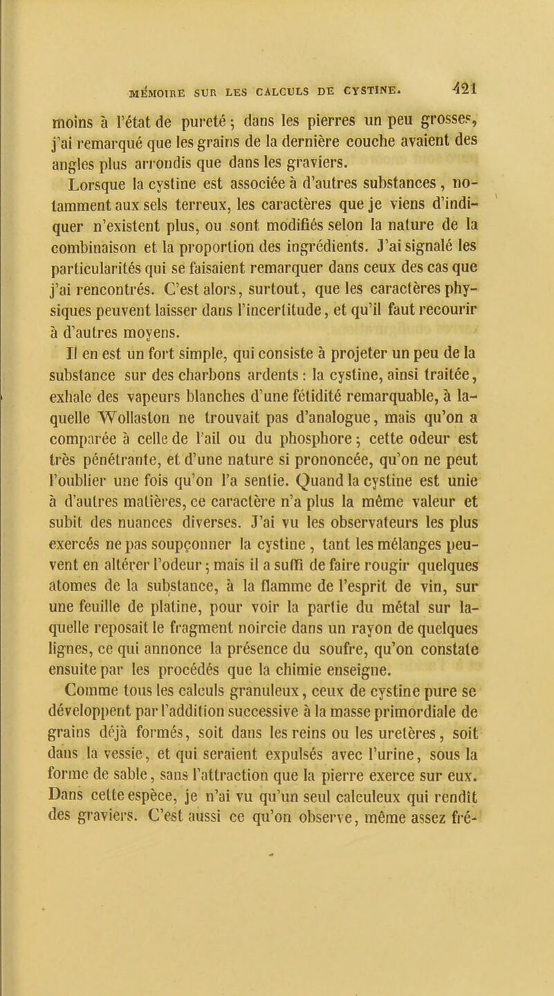 moins à l’état de pui’eté ; dans les pierres un peu grosses, j’ai remarqué que les grains de la dernière couche avaient des angles plus arrondis que dans les graviers. Lorsque la cystine est associée à d’autres substances, no- tamment aux sels terreux, les caractères que je viens d’indi- quer n’existent plus, ou sont modifiés selon la nature de la combinaison et la proportion des ingrédients. 3’ai signalé les particularités qui se faisaient remarquer dans ceux des cas que j’ai rencontrés. C’est alors, surtout, que les caractères phy- siques peuvent laisser dans l’incertitude, et qu’il faut recourir à d’autres moyens. Il en est un foi't simple, qui consiste à projeter un peu de 1a substance sur des charbons ardents : la cystine, ainsi traitée, exhale des vapeurs blanches d’une fétidité remarquable, à la- quelle Wollaston ne trouvait pas d’analogue, mais qu’on a comparée à celle de l'ail ou du phosphore 5 cette odeur est très pénétrante, et d’une nature si prononcée, qu’on ne peut l’oublier une fois qu’on l’a sentie. Quand la cystine est unie à d’autres matières, ce caractère n’a plus la même valeur et subit des nuances diverses. J’ai vu les observateurs les plus exercés ne pas soupçonner la cystine, tant les mélanges peu- vent en altérer l’odeur 5 mais il a suffi de faire rougir quelques atomes de la substance, à 1a flamme de l’esprit de vin, sur une feuille de platine, pour voir la partie du métal sur la- quelle reposait le fragment noircie dans un rayon de quelques lignes, ce qui annonce la présence du soufre, qu’on constate ensuite par les procédés que la chimie enseigne. Comme tous les calculs granuleux, ceux de cystine pure se développent par l’addition successive à la masse primordiale de grains déjà formés, soit dans les reins ou les uretères, soit dans la vessie, et qui seraient expulsés avec l’urine, sous la forme de sable, sans l’attraction que la pierre exerce sur eux. Dans cette espèce, je n’ai vu qu’un seul calculeux qui rendît des graviers. C’est aussi ce qu’on observe, même assez fré-